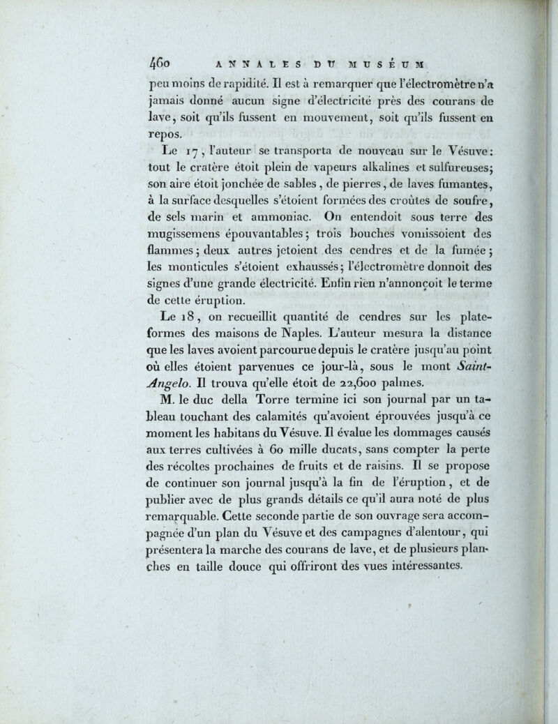 peu moins de rapidité. Il est à remarquer que l’électromètre n’a jamais donné aucun signe d’électricité près des courans de lave, soit qu’ils fussent en mouvement, soit qu’ils fussent en repos. Le 17 , l’auteur se transporta de nouveau sur le Vésuve: tout le cratère étoit plein de vapeurs alkalines et sulfureuses^ son aire étoit jonchée de sables , de pierres, de laves fumantes, à la surface desquelles s’étoient formées des croûtes de soufre, de sels marin et ammoniac. On entendoit sous terre des mugissemens épouvantables ; trois bouches voniissoient des flammes ; deux autres jetoient des cendres et de la fumée 5 les monticules s’étoient exhaussés; l’électromètre donnoit des signes d’une grande électricité. Enfin rien n’annonçoit le terme de cette éruption. Le 18, on recueillit quantité de cendres sur les plate- formes des maisons de Naples. L’auteur mesura la distance que les laves avoient parcourue depuis le cratère jusqu’au point où elles étoient parvenues ce jour-là, sous le mont Saint’- Angelo. Il trouva qu’elle étoit de 22,600 palmes. M. le duc délia Torre termine ici son journal par un ta- bleau touchant des calamités qu avoient éprouvées jusqu’à ce moment les habitans du Vésu ve. Il évalue les dommages causés aux terres cultivées à 60 mille ducats, sans compter la perte des récoltes prochaines de fruits et de raisins. Il se propose de continuer son journal jusqu’à la fin de l’éruption, et de publier avec de plus grands détails ce qu’il aura noté de plus remarquable. Cette seconde partie de son ouvrage sera accom- pagnée d’un plan du Vésuve et des campagnes d’alentour, qui présentera la marche des courans de lave, et de plusieurs plan-* ches eu taille douce qui offriront des vues intéressantes.