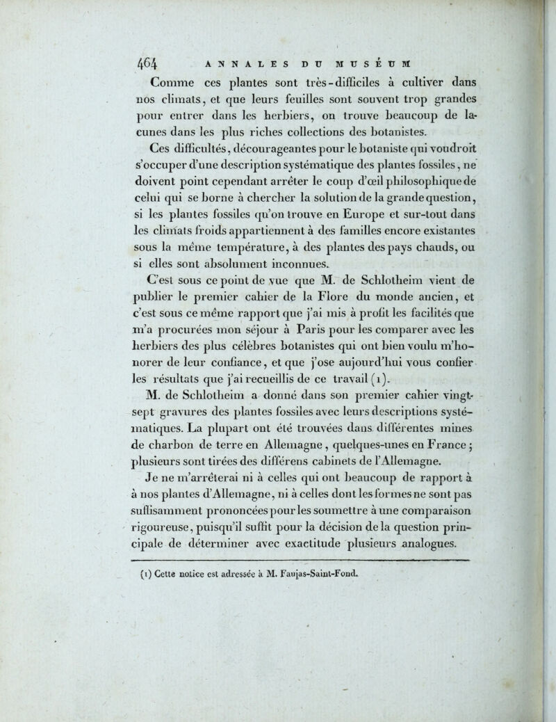 464 ANNALES DU MUSÉtJBÏ Comme ces plantes sont très - difficiles à cultiver dans nos climats, et que leurs feuilles sont souvent trop grandes pour entrer dans les herbiers, on trouve beaucoup de la- cunes dans les plus riches collections des botanistes. Ces difficultés, décourageantes pour le botaniste cjui voudrort s’occuper d’une description systématique des plantes fossiles, ne doivent point cependant arrêter le coup d’œil philosophique de celui qui se borne à chercher la solution de la grande question, si les plantes fossiles qu’on trouve en Europe et sur-tout dans les climals froids appartiennent à des familles encore existantes sous la meme température, à des plantes des pays chauds, ou si elles sont absolument inconnues. C’est sous ce point de vue que M. de Schlotheim vient de publier le premier cahier de la Flore du monde ancien, et c’est sous ce meme rapport que j’ai mis à profit les facilités que m’a procurées mon séjour à Paris pour les comparer avec les lierbiers des plus célèbres botanistes qui ont bien voulu m’ho- norer de leur confiance, et que j’ose aujourd’hui vous confier les résultats que j’ai recueillis de ce travail (i). M. de Schlotheim a donné dans son premier cahier vingt- sept gravures des plantes fossiles avec leurs descriptions systé- matiques. La plupart ont été trouvées dans différentes mines de charbon de terre en Allemagne , quelques-unes en France ; plusieurs sont tirées des différens cabinets de l’Allemagne. Je ne m’aiuéterai ni à celles qui ont beaucoup de rapport à à nos plantes d’Allemagne, ni à celles dont les formes ne sont pas suffisamment prononcées pour les soumettre aune comparaison rigoureuse, puisqu’il suffit pour la décision delà question prin- cipale de déterminer avec exactitude plusieurs analogues.