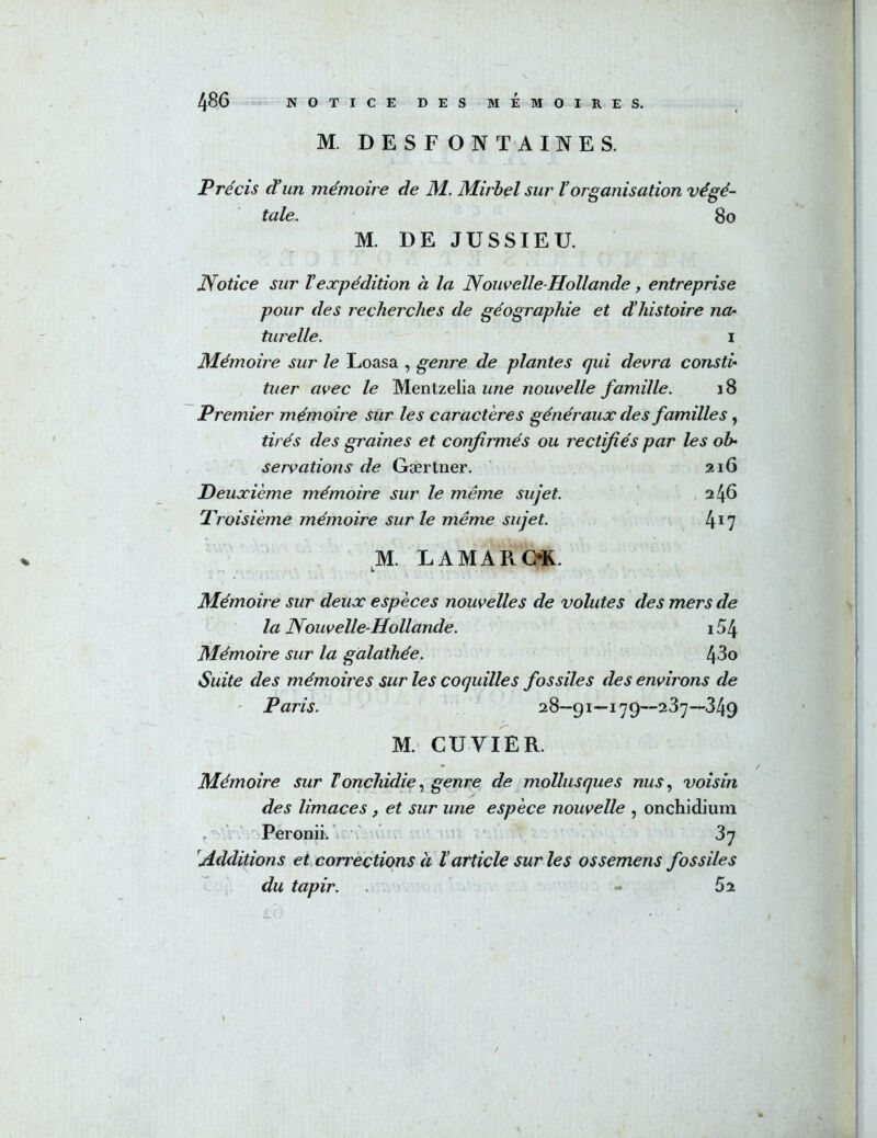 M. DESFONTAINES. Précis ^un mémoire de JM. Mirbel sur torganisation végé^ taie. 8o M. DE JUSSIEU. Notice sur Vexpédition à la Nowelle-Hollande, entreprise pour des recherches de géographie et dliistoire na- turelle. I Mémoire sur le Loasa , genre de plantes qui devra consti- tuer avec le Mentzelia une nouvelle famille. \ 8 Premier mémoire sur les caractères généraux des familles, tirés des graines et confirmés ou rectifiés par les ob- servations de Gærtner. 216 Deuxième mémoire sur le même sujet. 246 Proisième mémoire sur le même sujet. 417 M. LAMAROR. L Mémoire sur deux espèces nouvelles de volutes des mers de la Nouvelle-Hollande. i54 Mémoire sur la galathée. 4-30 Suite des mémoires sur les coquilles fossiles des environs de ' Paris. 28—91—179—237—349 M. CUVIER. Mémoire sur Torichidie.^ genre de mollusques nus., voisin des limaces, et sur une espèce nouvelle , onchidium Peronii.'i ' 37 'Additions et corrections à l’article sur les ossemens fossiles du tapir. - 62 %