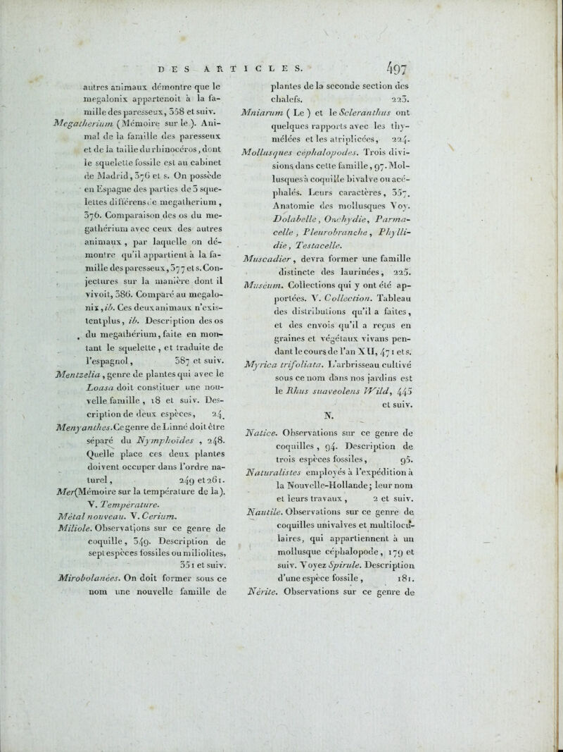 DES A Pi T 1 G L E S. autres animaux, démontre que le inegalonix appartenoit à la fa- mille des paresseux, 558 et suiv. Megat/ierùun (JAéwio'vYi^ sur le ). Ani- mal de la famille des paresseux et de la taille durliinocéros, dont le squelette fossile est au cabinet de Madrid, et s. On possède en Espagne des parties de 5 sque- lettes difi'érensoe mégathérium, 376. Comparaison des os du mé- gathérium avec ceux des autres animaux , par laquelle on dé- montre qu’il appartient à la fa- mille des paresseux, 077 ets.Con- , jectures sur la manière dont il vivoit, 58G. Comparé au megalo- nW,ib. Ces deuxanimaux n’exis- tentplus, ib. Description des os du mégathérium, faite en mon- tant le squelette , et traduite de l’espagnol, 587 et suiv. Mentzelia, genre de plantes qui avec le Loasa doit constituer une nou- velle famille , 18 et suiv. Des- cription de deux espèces, 24. Menyanthes.Cie^enYe deLinné doitêtre séparé du Nymphoïdes , 248. Quelle place ces deux plantes doivent occuper dans l’ordre na- turel, 249 6t 261. Afer(Mémoire sur la température de la). V. Température. Métal nouveau. V. Cérium. Miliole. Observations sur ce genre de coquille, 549. Description de sept espèces fossiles ou miliolites, 351 et suiv. Mirobolanées. On doit former sous ce nom une nouvelle famille de 497 plantes de la seconde section des chalefs. 220. Mniarum ( Le ) et le Scleranthus ont quelques rapports avec les tliy- mélées et les atriplicées, 224. Mollusques céphalopodes. Trois divi- sions dans celle famille, 97.Mol- lusques à coquille bivalve ou acé- phalés. Leurs caractères, 557. Anatomie des mollusques Voy. Dolabelle, Onchydie, Parmn- celle , Pleurobranche , Phylli- die, Testacelle. Muscadier, devra former une famlll e distincte des laurinées, 225. Muséum. Collections qui y ont été ap- portées. y. Collection. Tableau des distributions qu’il a faites, et des envois qu’il a reçus en graines et végétaux vivans pen- dant le cours de l’an XII, 471 et s. Myrica trifoliata. L’arbrisseau cultivé sous ce nom dans nos jardins est le Rhus suaveolens JP^ild, 44^ et suiv. N. Natice. Observations sur ce genre de coquilles , 94. Description de trois espèces fossiles, 95. Naturalistes employés à l’expédition à la Nouvmlle-Hollande j leur nom et leurs travaux , 2 et suiv. Nautile. Observations sur ce gem^ de coquilles univalves et multilocu- laires, qui appartiennent à un ^ mollusque céphalopode, 179 et suiv. y oyez Spirule. Description d’une espèce fossile , 181. Nérite. Observations sur ce genre de