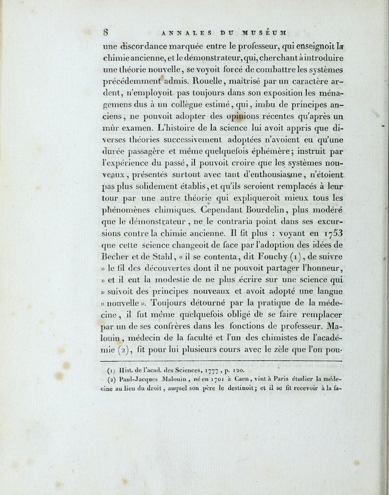 une discordance marquée entre le professeur, qui enseignoit la chimie ancienne, et le démonstrateur, qui, cherchant à introduire une théorie nouvelle, se voyoit forcé de combattre les systèmes précédemment admis. Rouelle, maîtrisé par un caractère ar- dent, n’employoit pas toujours dans son exposition les ména- gernens dus à un collègue estimé, qui, imbu de principes an- ciens , ne pouvoit adopter des opinions récentes qu’après un mûr examen. L’histoire de la science lui avoit appris que di- verses théories successivement adoptées n’avoient eu qu’une durée passagère et meme quelquefois éphémère ; instruit par l’expérience du passé, il pouvoit croire que les systèmes nou- veaux , présentés surtout avec tant d’enthousiasme, n’étoient pas plus solidement établis, et qu’ils seroient remplacés à leur tour par une autre théorie qui expliqueroit mieux tous les phénomènes chimiques. Cependant Bourdelin, plus modéré que le démonstrateur , ne le contraria point dans ses excur- sions contre la chimie ancienne. Il lit plus : voyant en i y 53 que cette science changeoit de face par l’adoption des idées de Becher et de Stahl, « il se contenta, dit Fouchy (i), de suivre » le 1 il des découvertes dont il ne pouvoit partager l’honneur, » et il eut la modestie de ne plus écrire sur une science qui » süivoit des principes nouveaux et avoit adopté une langue » nouvelle ». Toujours détourné par la pratique de la méde- cine , il fut meme quelquefois obligé do se faire remplacer par un de ses confrères dans les fonctions de professeur. Ma- louin, médecin de la faculté et l’un des chimistes de l’acadé- mie (2), fit pour lui plusieurs cours avec le zèle que l’on pou- (1; llist. de l’acad. des Sciences, 1777 , p- 120. (2) Paul-Jacques Malouin , né en 1701 à Caen, vint à Paris étudier la méde- cine au lieu du droit, auquel son père le destinoit ; et il se fit recevoir à la fa-