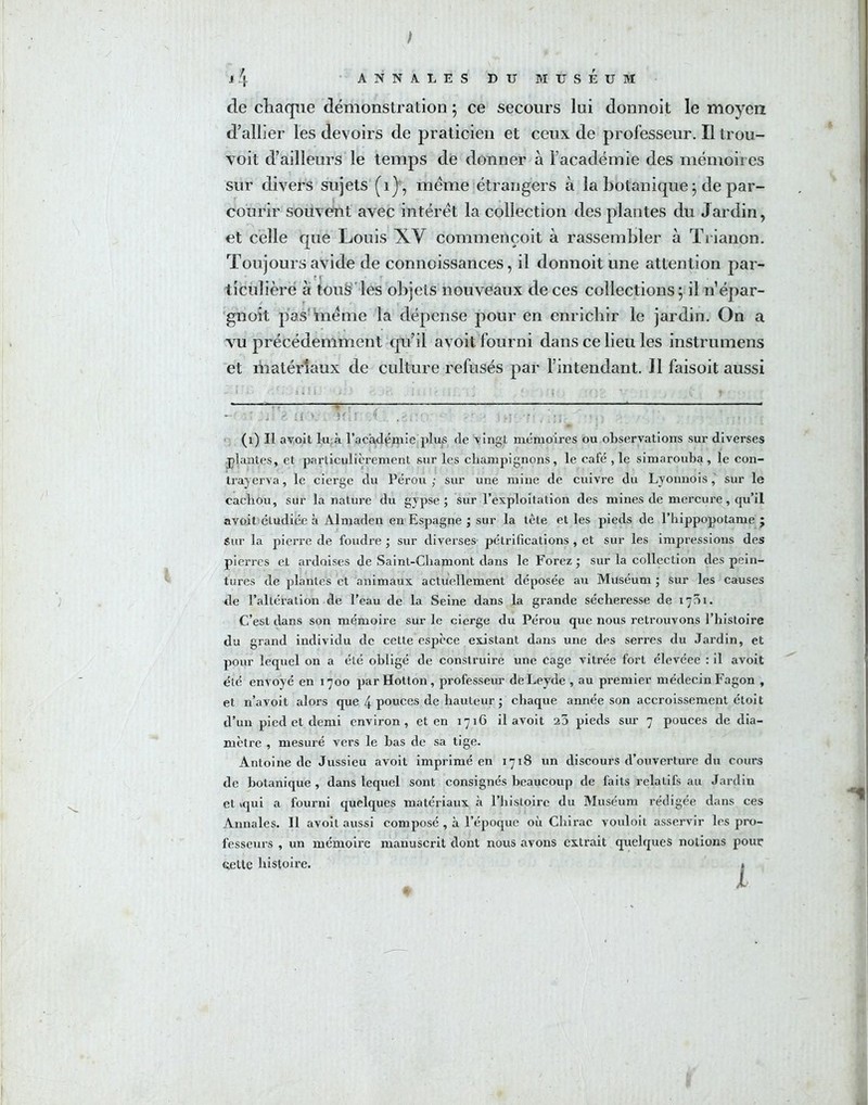 de chaque démonstration ; ce secours lui donnoit le moyen d’allier les devoirs de praticien et ceux de professeur. Il trou- voit d’ailleurs le temps de donner à l’académie des mémoires sur divers sujets (ij, meme étrangers à la botanique j de par- courir souvent avec intérêt la collection des plantes du Jardin, et celle que Louis XV commençoit à rassembler à Trianon. Toujours avide de connoissances, il donnoit une attention par- ticulière à tous les objets nouveaux de ces collections 5 il n’épar- gnoit pas même la dépense pour en enrichir le jardin. On a vu précédemment qu’il avoit fourni dans ce lieu les instrumens et matériaux de culture refusés par l’intendant. J1 faisoit aussi (1) Il avoit lu à l’académie plus de vingt mémoires ou observations sur diverses plantes, et particulièrement sur les champignons, le café ,1e simarouba, le con- tra) erva , le cierge du Pérou ; sur une mine de cuivre du Lyonnois, sur le cachou, sur la nature du gypse; sur l’exploitation des mines de mercure, qu’il avoit étudiée à Almaden en Espagne ; sur la tète et les pieds de l’hippopotame ; Sur la pierre de foudre ; sur diverses pétrifications , et sur les impressions des pierres et ardoises de Saint-Chamont dans le Forez ; sur la collection des pein- tures de plantés et animaux actuellement déposée au Muséum ; sur les causes de l’altération de l’eau de la Seine dans la grande sécheresse de 1701. C’est dans son mémoire sur le cierge du Pérou que nous retrouvons l’histoire du grand individu de cette espece existant dans une des serres du Jardin, et pour lequel on a été obligé de construire une cage vitrée fort élevéee : il avoit été envoyé en 1700 par Hotton, professeur deLeyde , au premier médecin Fagon , et n’avoit alors que 4 pouces de hauteur ; chaque année son accroissement étoit d’un pied et demi environ, et en 1716 il avoit 20 pieds sur 7 pouces de dia- mètre , mesuré vers le bas de sa tige. Antoine de Jussieu avoit imprimé en 1718 un discours d’ouverture du cours de botanique, dans lequel sont consignés beaucoup de faits relatifs au Jardin et iqui a fourni quelques matériaux à l’histoire du Muséum rédigée dans ces Annales. Il avoit aussi composé , à l’époque où Chirac vouloit asservir les pro- fesseurs , un mémoire manuscrit dont nous avons extrait quelques notions pour éelte histoire. »