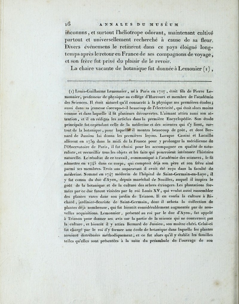 inconnus , et surtout l’héliotrope odorant, maintenant cultivé partout et universellement recherché à cause de sa fleur. Divers événemens le retinrent dans ce pays éloigné long- temps après le retour en France de ses compagnons de voyage, et son frère fut privé du plaisir de le revoir. La chaire vacante de botanique fut donnée à Lemonier (i) , (i) Louis-Guillaume Lemonuier, ué à Paris en 171-7 , étoit fils de Pierre Le- monnier, professeur de physique au collège d’Harcourt et membre de l’académie des Sciences. Il étoit naturel qu’il consacrât à la physique ses premières études ; aussi dans sa jeunesse s’occupa-t-il beaucoup de l’électricité, qui étoit alors moins connue et dans laquelle il fit plusieurs découvertes. L’aimant attira aussi son at- tention , et il en rédigea les articles dans la première Encyclopédie. Son étude principale fut cependant celle de la médecine et des sciences qui s’y lient, sur- tout de la botanique , pour laquelle il montra beaucoup de goût, et dont Ber- nard de Jussieu lui donna les premières leçons. Lorsque Cassini et Lacaille allèrent en 1759 dans le midi de la France pour y prolonger la méridienne de l’Observatoire de Paris, il fut choisi pour les accompagner en qualité de natu- raliste, et recueillir tons les objets et les faits qui pourroient intéresser l’histoire naturelle. Ce résultat de ce travail, communiqué à l’académie des sciences , le fit admettre en r;43 dans ce corps, qui comptoit déjà son père et son frcre aine parmi ses membres. Trois ans auparavant il avoit été reçu dans la faculté de médecine. Nommé en 1747 médecin de l’hôpital de Saint-Germain-en-Laye , il v fut connu du duc d’Ayen, depuis maréchal de Noailles, auquel il inspira le goût de la botanique et de la culture des arbres étrangers. Les plantations for- mées par ce duc furent visitées par le roi Louis XV, qui voulut aussi rassembler des plantes rares dans son jardin de Trianon. Il en confia la culture à Ri- chard , jardinier-fleuriste de Saint-Germain, dont il acheta la collection de plantes déjà nombreuse , qui fut bientôt considérablement augmentée par de nou- velles acquisitions. Lemonnier , présenté au roi par le duc d’Ayen, fut appelé à Trianon pour donner ses avis sur la partie de la science qui ne concernoit pas la culture , et bientôt il y attira Bernard de Jussieu, sou maître chéri. Celui-ci fut chargé par le roi d’y former une école de botanique dans laquelle les plantes Seroient distribuées méthodiquement, et ce fut alors qu’il y établit les familles telles qu’elles sont présentées à la suite du préambule de l’ouvrage de son