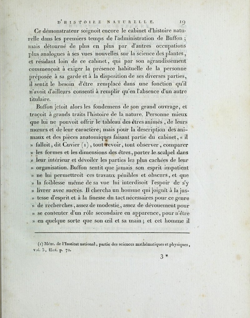 d'hISÏ OIE E NATURELLE. IQ Ce démonstrateur soignoit encore le cabinet d’histoire natu- relle dans les premiers temps de l’administration de Buffon ; mais détourné de plus en plus par d’autres occupations plus analogues à ses vues nouvelles sur la science des plantes , et résidant loin de ce cabinet, qui par son agrandissement commençoit à exiger la présence habituelle de la personne préposée à sa garde et à la disposition de ses diverses parties, il sentit le besoin d’étre remplacé dans une fonction qu’il n’avoit d’ailleurs consenti à remplir qu’en l’absence d’un autre titulaire. Buffon jetoit alors les fondemens de son grand ouvrage, et traçoit à grands traits l’histoire de la nature. Personne mieux que lui ne pouvoit offrir le tableau des êtres animés , de leurs mœurs et de leur caractère; mais pour la description des ani- maux et des pièces anatomiques faisant partie du cabinet, « il » falloit, dit Cuvier (1} , tout «revoir, tout observer , comparer » les formes et les dimensions des êtres, porter le scalpel dans » leur intérieur et dévoiler les parties les plus cachées de leur » organisation. Buffon sentit que jamais son esprit impatient » ne lui permettroit ces travaux pénibles et obscurs, et que » la foiblesse même de sa vue lui interdisoit l’espoir de s’y » livrer avec succès. Il chercha un homme qui joignit à la jus- » tesse d’esprit et à la finesse du tact nécessaires pour ce genre » de recherches , assez de modestie , assez de dévouement pour » se contenter d’un rôle secondaire en apparence, pour n’être « en quelque sorte que son œil et sa main ; et cet homme il (1) Mém. de l'Institut national, partie des sciences mathématiques et physiques, vol. 5, Hist. p. 72.