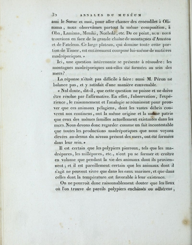 ami le Sueur et moi, pour aller chasser des crocodiles à Oli- nama , nous observâmes partout la meme composition, à Oba, Lassiana, Meniki, Noëbaki, etc. I)e ce point, ncu nous trouvions en face de la grande chaîne de montagnes d’Amatoa et deFateîeon. Ce large plateau, qui domine toute cette por- tion de Timor, est entièrement composé lui-mëme de matières madréporiques. » Ici, une question intéressante se présente à résoudre : les montagnes madréporiques ont-elles été formées au sein des mers ? La réponse n’étoit pas difficile à faire : aussi M. Péron ne balance pas, et y satisfait d’une manière convenable. « Nul doute, dit-il, que cette question ne puisse et ne doive être résolue par l'affirmative. En effet, l’observation, l’expé- rience , le raisonnement et l’analogie se réunissent pour prou- ver que ces animaux pélagiens, dont les vastes débris cou- vrent nos continens , ont la meme origine et la même patrie que ceux des mêmes familles actuellement existantes dans les mers. Nous devons donc regarder comme un fait incontestable que toutes les productions madréporiques que nous voyons élevées au-dessus du niveau présent des mers, ont été formées dans leur sein. » Il est certain que les polypiers pierreux, tels que les ma- drépores, les millépores, etc., n’ont pu se former et croître en volume que pendant la vie des animaux dont ils provien- nent } et il est pareillement certain que les animaux dont il s’agit ne peuvent vivre que dans les eaux marines, et que dans celles dont la température est favorable à leur existence. On ne pourroit donc raisonnablement douter que les lieux où l’on trouve de pareils polypiers enchâssés ou adhérens , I