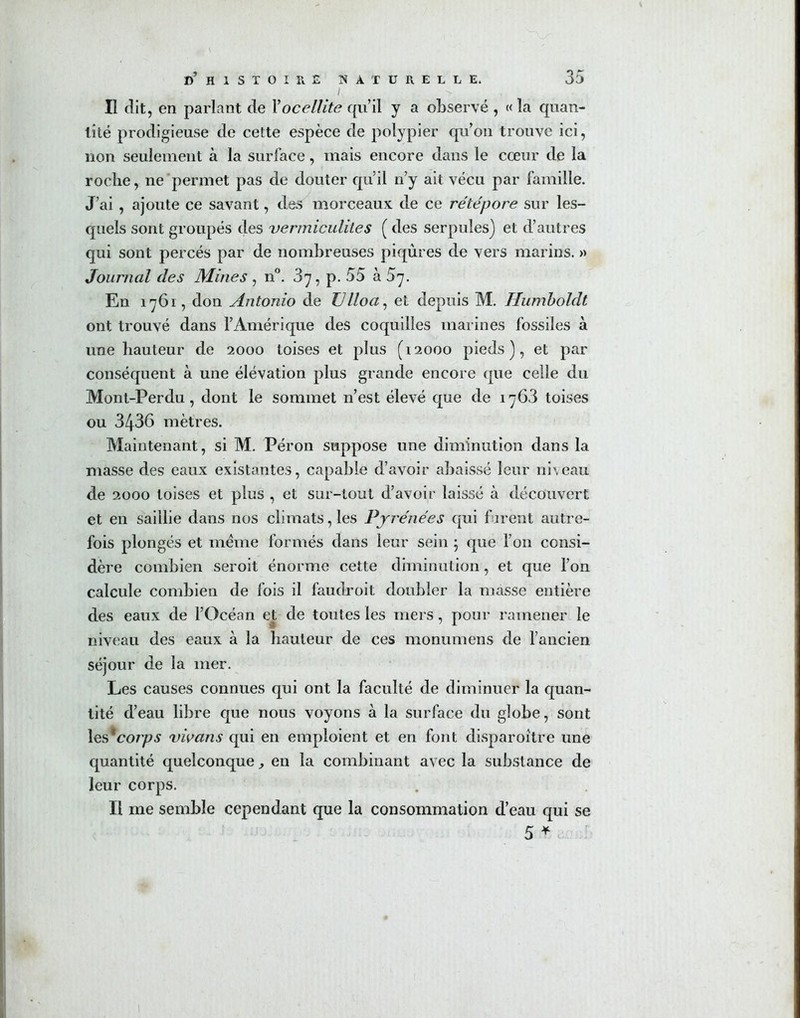 I -> II dit, en parlant de Xocellite qu’il y a observé , « la quan- tité prodigieuse de cette espèce de polypier qu’on trouve ici, non seulement à la surface, mais encore dans le cœur de la roche, ne permet pas de douter qu’il rfy ait vécu par famille. J’ai , ajoute ce savant, des morceaux de ce rété pore sur les- quels sont groupés des vermiculites ( des serpules) et d’autres qui sont percés par de nombreuses piqûres de vers marins. » Journal des Mines , n°. 37, p. 55 à S'j. En 1761, don Antonio de Ulloa, et depuis M. Humboldt ont trouvé dans l’Amérique des coquilles marines fossiles à une hauteur de 2000 toises et plus (12000 pieds), et par conséquent à une élévation plus grande encore que celle du Mont-Perdu, dont le sommet n’est élevé que de 1763 toises ou 3436 mètres. Maintenant, si M. Péron suppose une diminution dans la masse des eaux existantes, capable d’avoir abaissé leur niveau de 2000 toises et plus , et sur-tout d’avoir laissé à découvert et en saillie dans nos climats, les Pyrénées qui f irent autre- fois plongés et meme formés dans leur sein ; que l’on consi- dère combien seroit énorme cette diminution , et que l’on calcule combien de fois il faudroit doubler la masse entière des eaux de l’Océan et de toutes les mers, pour ramener le niveau des eaux à la hauteur de ces monumens de l’ancien séjour de la mer. Les causes connues qui ont la faculté de diminuer la quan- tité d’eau libre que nous voyons à la surface du globe, sont \&£coips vivans qui en emploient et en font disparoître une quantité quelconque, en la combinant avec la substance de leur corps. Il me semble cependant que la consommation d’eau qui se 5 *