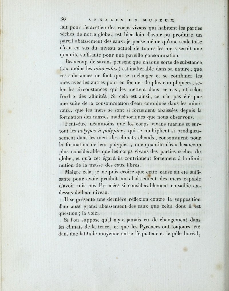 lait pour l’entretien des corps vivans qui habitent les parties sèches de notre globe, est bien loin d’avoir pu produire un pareil abaissement des eaux • je pense même qu’une seule toise d eau en sus du niveau actuel de toutes les mers seroit une quantité suffisante pour une pareille consommation. Beaucoup de savans pensent que chaque sorte de substance ( au moins les minérales ) est inaltérable dans sa nature 5 que ces substances ne lont que se mélanger et se combiner les unes avec les autres pour en former de plus compliquées, se- lon les circonstances qui les mettent dans ce cas , et selon l'ordre des affinités. Si cela est ainsi, ce 11’a pas été par une suite de la consommation d’eau combinée dans les miné- raux , que les mers se sont si fortement abaissées depuis la formation des masses madréporiques que nous observons. Peut-être néanmoins que les corps vivans marins et sur- tout les polypes à polypier, qui se multiplient si prodigieu- sement dans les mers des climats chauds , consomment pour la formation de leur polypier , une quantité d’eau beaucoup plus considérable que les corps vivans des parties sèches du globe, et qu’à cet égard iis contribuent fortement à la dimi- nution de la masse des eaux libres. Malgré cela, je ne puis croire que cette cause ait été suffi- sante pour avoir produit un abaissement des mers capable d’avoir mis nos Pyrénées si considérablement en saillie au- dessus de leur niveau. Il se présente une dernière réflexion contre la supposition d’un aussi grand abaissement des eaux que celui dont il est question ; la voici. Si l’on suppose qu’il n’y a jamais eu de changement dans les climats de la terre, et que les Pyrénées ont toujours été dans Une latitude moyenne entre l’équateur et le pôle boréal,