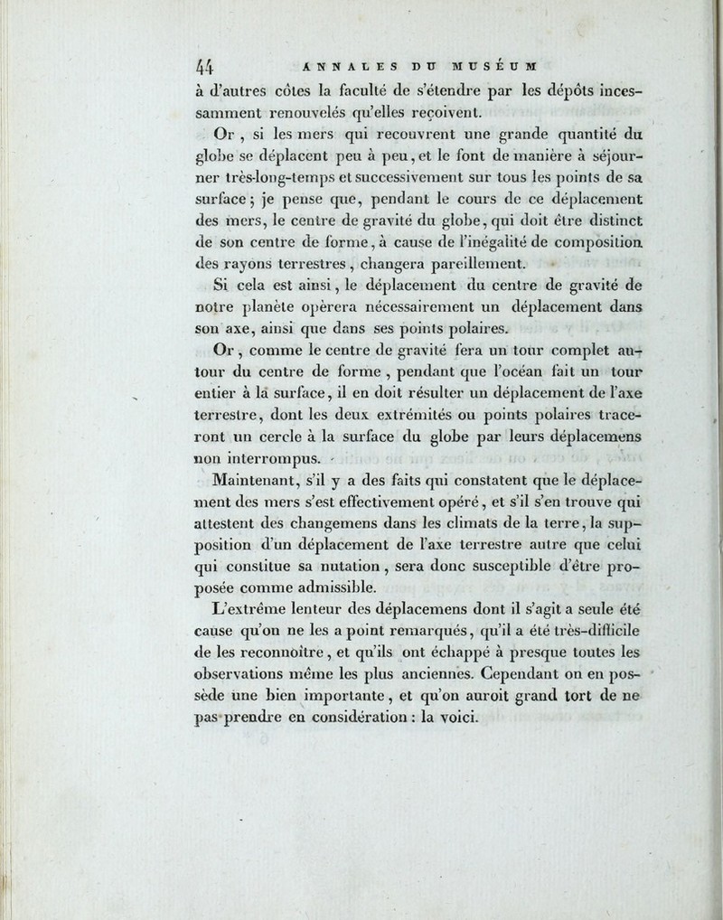 à d’autres cotes la faculté de s’étendre par les dépôts inces- samment renouvelés quelles reçoivent. Or , si les mers qui recouvrent une grande quantité du globe se déplacent peu à peu, et le font de manière à séjour- ner très-iong-temps et successivement sur tous les points de sa surface 5 je pense que, pendant le cours de ce déplacement des mers, le centre de gravité du globe, qui doit être distinct de son centre de forme, à cause de l’inégalité de composition des rayons terrestres, changera pareillement. Si cela est ainsi, le déplacement du centre de gravité de notre planète opérera nécessairement un déplacement dans son axe, ainsi que dans ses points polaires. Or, comme le centre de gravité fera un tour complet au- tour du centre de forme , pendant que l’océan fait un tour entier à la surface, il en doit résulter un déplacement de l’axe terrestre, dont les deux extrémités ou points polaires trace- ront un cercle à la surface du globe par leurs déplacemens non interrompus. ' Maintenant, s’il y a des faits qui constatent que le déplace- ment des mers s’est effectivement opéré, et s’il s’en trouve qui attestent des changemens dans les climats de la terre, la sup- position d’un déplacement de l’axe terrestre autre que celui qui constitue sa nutation , sera donc susceptible d’être pro- posée comme admissible. L’extrême lenteur des déplacemens dont il s’agit a seule été cause qu’on ne les a point remarqués, qu’il a été très—difïicile de les reconnoitre, et qu’ils ont échappé à presque toutes les observations même les plus anciennes. Cependant on en pos- sède une bien importante, et qu’on auroit grand tort de ne pas prendre en considération : la voici.