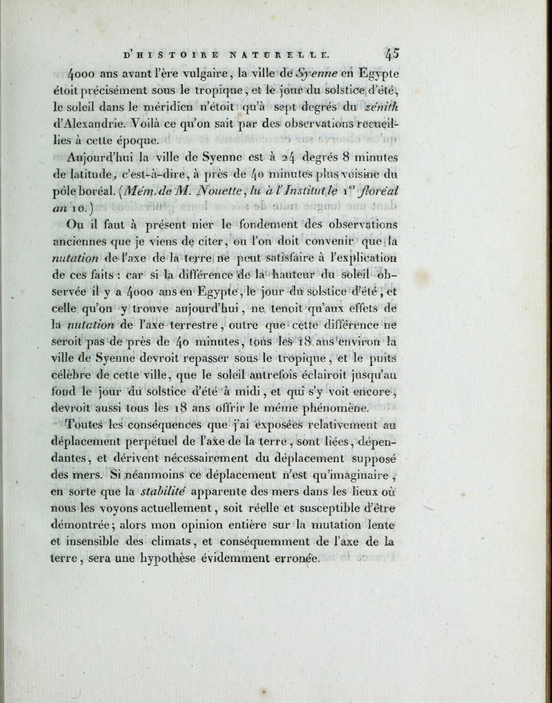 4ooo ans avant l’ère vulgaire, la ville dé Syenne en Egypte étoit précisément sous le tropique, et le jour du solstice d’été, le soleil dans le méridien n’étoit qu’à sept degrés du zénith d’Alexandrie. Voilà ce qu’on sait par des observations recueil- lies à cette époque. Aujourd’hui la ville de Syenne est à 24 degrés 8 minutes de latitude, c’est-à-dire, à près de 4c minutés plus voisiné du pôle boréal. [JSÏém. de M. fouette, lu à l’Institut le T' floréal an 10.) 1 ;>i. ; ;.**'• • Ou il faut à présent nier le fondement des observations anciennes que je viens de citer, ou l’on doit convenir que la nutation de l’axe de la terre né peut satisfaire à l’explication de ces faits : car si la différence de la hauteur du soleil ob- servée il y a 4ooo ans en Egypte, le jour du solstice d’été , et celle qu’on y trouve aujourd’hui, ne tenoit qu’aux effets de la nutation de l’axe terrestre, outre que1 cette différence ne seroit pas de près de 4° minutes, tous les 18 ans environ la ville de Syenne devroit repasser sous le tropique, et le puits célèbre de cette ville, que le soleil autrefois éclairoit jusqu’au fond le jour du solstice d’été à midi, et qui s’y voit encore, devroit aussi tous les 18 ans offrir le meme phénomène. Toutes les conséquences que j’ai exposées relativement au déplacement perpétuel de l’axe de la terre, sont liées, dépen- dantes, et dérivent nécessairement du déplacement supposé des mers. Si néanmoins ce déplacement n’est qu’imaginaire , en sorte que la stabilité apparente des mers dans les lieux où nous les voyons actuellement, soit réelle et susceptible d’etre démontrée; alors mon opinion entière sur la mutation lente et insensible des climats, et conséquemment de l’axe de la terre, sera une hypothèse évidemment erronée. J