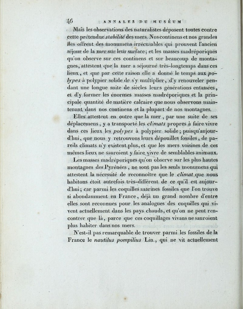 Mais les observations des naturalistes déposent toutes contre cette prétendue stabilité des mers. Nos continens et nos grandes îles offrent des monumens irrécusables qui prouvent l’ancien séjour de la mer sur leur surface ; et les masses madréporiques qu’on observe sur ces continens et sur beaucoup de monta- gnes, attestent que la mer a séjourné très-longtemps dans ces lieux, et que par cette raison elle a donné le temps aux po- lypes à polypier solide de s’y multiplier, d’y renouveler pen- dant une longue suite de siècles leurs générations entassées, et d’y former les énormes masses madréporiques et la prin- cipale quantité de matière calcaire que nous observons main- tenant, dans nos continens et la plupart de nos montagnes. Elles attestent en outre que la mer , par une suite de ses déplacemens , y a transporté les climats propres à faire vivre dans ces lieux les polypes à polypier solide ; puisqu’aujour- d’hui , que nous y retrouvons leurs dépouilles fossiles , de pa- reils climats n’y existent plus, et que les mers voisines de ces memes lieux ne sauroient y faire vivre de semblables animaux. Les masses madréporiques qu’on observe sur les plus hautes montagnes des Pyrénées , ne sont pas les seuls monumens qui attestent la nécessité de reconnoître que le climat que nous habitons étoit autrefois très-différent de ce qu’il est aujour- d’hui ; car parmi les coquilles marines fossiles que l’on trouve si abondamment en France, déjà un grand nombre d’entre elles sont reconnues pour les analogues des coquilles qui vi- vent actuellement dans les pays chauds, et qu’on ne peut ren- contrer que là, parce que ces coquillages vivans ne sauroient plus habiter dans nos mers. N’est-il pas remarquable de trouver parmi les fossiles de la France le nautilus pompilius Lin., qui ne vit actuellement
