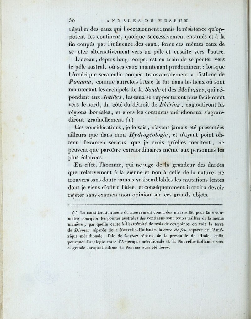 régulier des eaux qui l’occasionnent ; mais la résistance qu’op- posent les continens, quoique successivement entamés et à la lin coupés par l’influence des eaux, force ces memes eaux de se jeter alternativement vers un pôle et ensuite vers l’autre. L’océan, depuis long-temps, est en train de se porter vers le pôle austral, où ses eaux maintenant prédominent : lorsque l’Amérique sera enfin coupée transversalement à l’isthme de Panama, comme autrefois l’Asie le fut dans les lieux où sont maintenant les archipels de la Sonde et des Moluques, qui ré- pondent aux Antilles, les eaux se rapporteront plus facilement vers le nord, du coté du détroit de Bhéring, engloutiront les régions boréales, et alors les continens méridionaux s’agran- diront graduellement, (i) Ces considérations , je le sais, n’ayant jamais été présentées ailleurs que dans mon Hydrogéologie, et n’ayant point ob- tenu l’examen sérieux que je crois quelles méritent , ne peuvent que paroitre extraordinaires meme aux personnes les plus éclairées. En effet, l’homme, qui ne juge de la grandeur des durées que relativement à la sienne et non à celle de la nature, ne trouvera sans doute jamais vraisemblables les mutations lentes dont je viens d’offrir l’idée, et conséquemment il croira devoir rejeter sans examen mon opinion sur ces grands objets. (i) La considération seule du mouvement connu des mers suffit pour faire con- noitre pourquoi les pointes australes des continens sont toutes taillées de la même manière ; par quelle cause à l’extrémité de trois de ces pointes on voit la terre de Diemen séparée de la Nouvelle-Hollande, la terre de feu séparée de l’Amé- rique méridionale, l’ile de Ceylan séparée de la presqu’île de l’Inde ; enfin pourquoi l’analogie entre l’Amérique méridionale et la Nouvelle-Hollande sera si grande lorsque l’isthme de Panama aura été forcé.