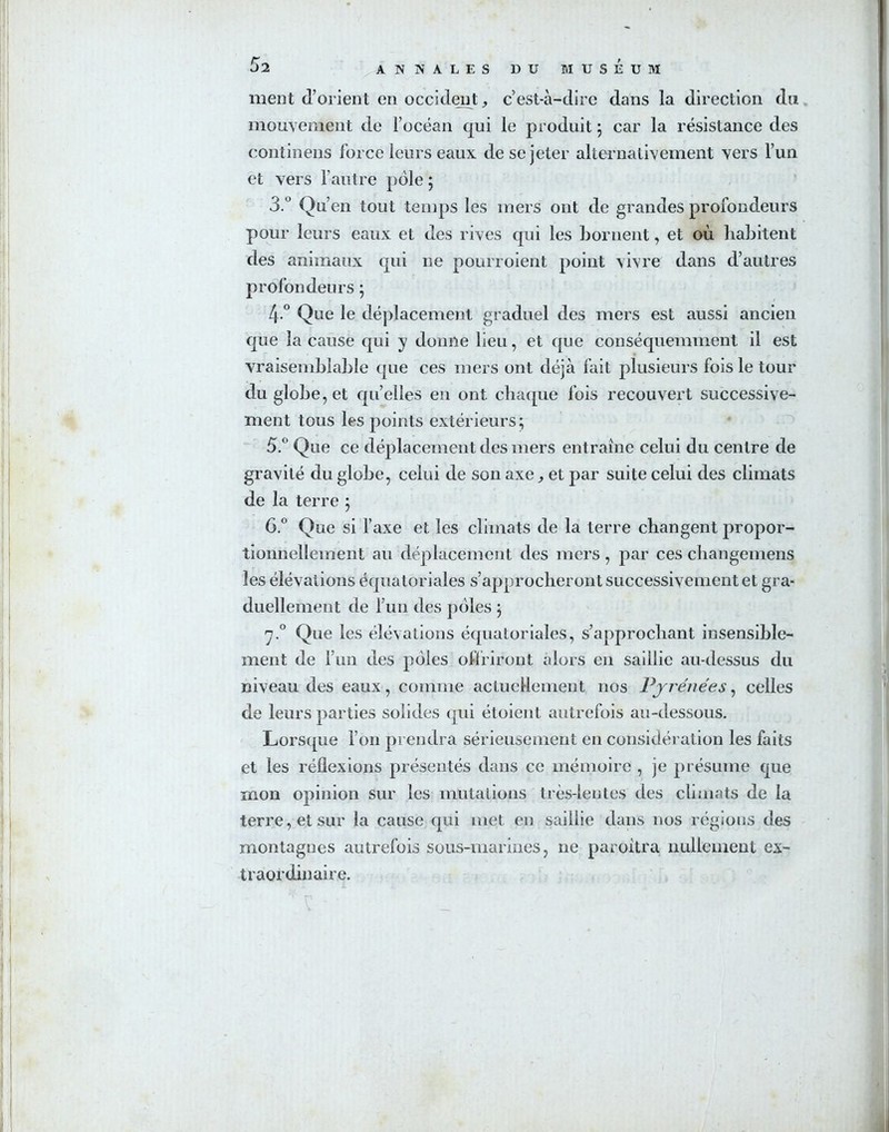 meut d’orient en occident, c’est-à-dire dans la direction du mouvement de l’océan qui le produit ; car la résistance des continens force leurs eaux de se jeter alternativement vers l’un et vers l’autre pôle ; 3.° Qu’en tout temps les mers ont de grandes profondeurs pour leurs eaux et des rives qui les bornent, et où habitent des animaux qui ne pourvoient point vivre dans d’autres profondeurs ; 4 ° Que le déplacement graduel des mers est aussi ancien que la cause qui y donne lieu, et que conséquemment il est vraisemblable que ces mers ont déjà fait plusieurs fois le tour du globe, et qu’elles en ont chaque fois recouvert successive- ment tous les points extérieurs; 5. ° Que ce déplacement des mers entraîne celui du centre de gravité du globe, celui de son axe, et par suite celui des climats de la terre ; 6. ° Que si l’axe et les climats de la terre changent propor- tionnellement au déplacement des mers, par ces changemens les élévations équatoriales s’approcheront successivement et gra- duellement de l’un des pôles ; rj.° Que les élévations équatoriales, s’approchant insensible- ment de l’un des pôles offriront alors en saillie au-dessus du niveau des eaux, comme actuellement nos Pyrénées, celles de leurs parties solides qui étoient autrefois au-dessous. Lorsque l’on prendra sérieusement en considération les faits et les réflexions présentés dans ce mémoire , je présume que mon opinion sur les mutations très-lentes des climats de la terre, et sur la cause qui met en saillie dans nos régions des montagnes autrefois sous-marines, ne paroitra nullement ex- traordinaire.