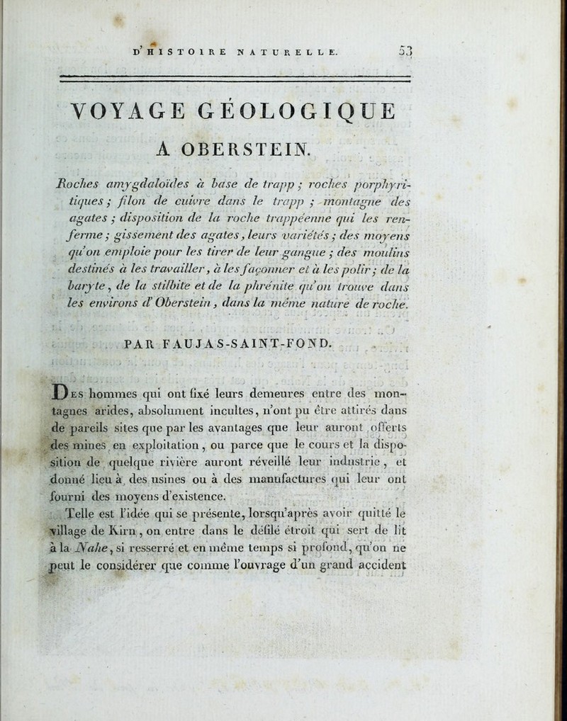 r > VOYAGE GÉOLOGIQUE A OBERSTEIN. Roches amygdalorUles à hase de trapp ; roches porphyri- tiques ; filon de cuivre dans le trapp ; montagne des agates ; disposition de la roche trappéenne qui les ren- ferme • gissement des agates, leurs variétés ; des moyens quon emploie pour les tirer de leur gangue ; des moulins destinés à les travailler, à les façonner et à les polir) de la baryte, de la stilhite et de la phrénite quon trouve dans les environs d’Oberstein, dans la même nature de roche. ’ # \ w  A ' a ’ *  ’  * + : • ' ’ : ' • ■■ ' ■ . .. 1 PAR FÀUJA S-SAINT-FOND. i . <_ . j ’ . j > '.i .j y , j r • * • • - - , . , , ’ r .... * * ' ' ' i t # ‘ * W'. D- hommes qui ont fixé leurs demeures entre des mon- tagnes arides, absolument incultes, n’ont pu être attirés dans de pareils sites que par les avantages que leur auront offerts des mines en exploitation, ou parce que le cours et la dispo- sition de quelque rivière auront réveillé leur industrie, et donné lieu à des usines ou à des manufactures qui leur ont fourni des moyens d’existence. Telle est l’idée qui se présente, lorsqu’après avoir quitté le village de Kirn , on entre dans le défilé étroit qui sert de lit à la Nahe, si resserré et en meme temps si profond, qu’on ne peut le considérer que comme l’ouvrage d’un grand accident