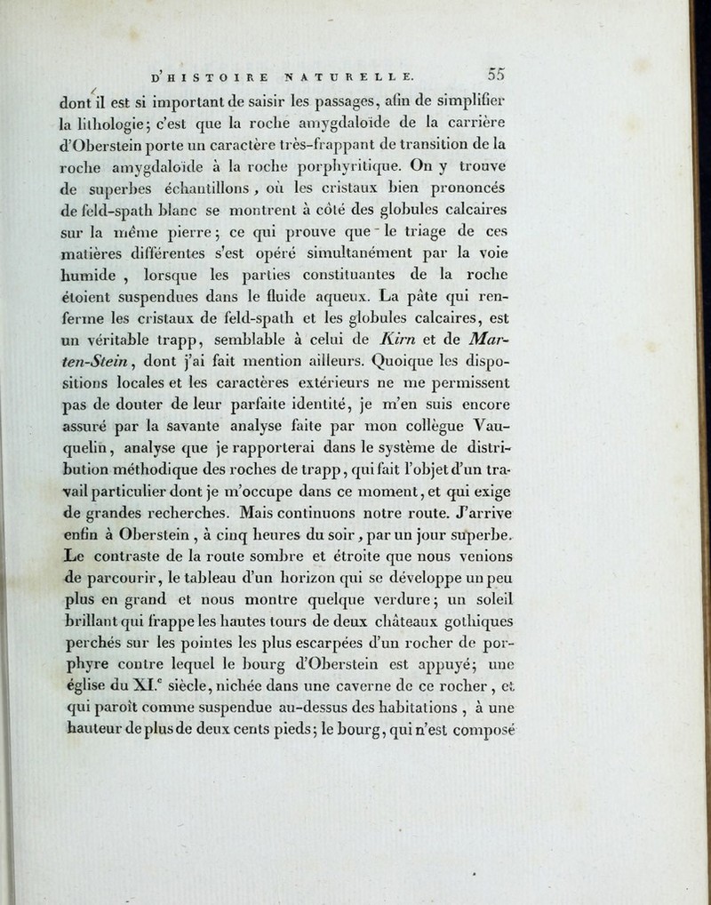 dont il est si important de saisir les passages, afin de simplifier la lithologie ; c’est que la roche amygdaloide de la carrière d’Oberstein porte un caractère très-frappant de transition de la roche amygdaloide à la roche porphyritique. On y trouve de superbes échantillons, où les cristaux bien prononcés de feld-spath blanc se montrent à côté des globules calcaires sur la meme pierre ; ce qui prouve que- le triage de ces matières différentes s’est opéré simultanément par la voie humide , lorsque les parties constituantes de la roche étoient suspendues dans le fluide aqueux. La pâte qui ren- ferme les cristaux de feld-spath et les globules calcaires, est un véritable trapp, semblable à celui de Kim et de Mar- ten-Stein, dont j’ai fait mention ailleurs. Quoique les dispo- sitions locales et les caractères extérieurs ne me permissent pas de douter de leur parfaite identité, je m’en suis encore assuré par la savante analyse faite par mon collègue Vau- quelin, analyse que je rapporterai dans le système de distri- bution méthodique des roches de trapp, qui fait l’objet d’un tra- vail particulier dont je m’occupe dans ce moment,et qui exige de grandes recherches. Mais continuons notre route. J’arrive enfin à Oberstein , à cinq heures du soir, par un jour superbe. Le contraste de la route sombre et étroite que nous venions de parcourir, le tableau d’un horizon qui se développe un peu plus en grand et nous montre quelque verdure ; un soleil brillant qui frappe les hautes tours de deux châteaux gothiques perchés sur les pointes les plus escarpées d’un rocher de por- phyre contre lequel le bourg d’Oberstein est appuyé; une église du XI.C siècle, nichée dans une caverne de ce rocher , et qui paroit comme suspendue au-dessus des habitations , à une hauteur de plus de deux cents pieds; le bourg, qui n’est composé