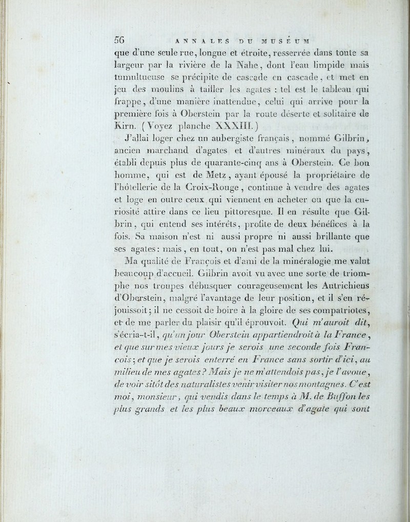 que d’une seule rue, longue et étroite, resserrée dans toute sa largeur par la rivière de la Nalie, dont l’eau limpide mais tumultueuse se précipite de cascade en cascade, et met en jeu des moulins à tailler les agates : tel est le tableau qui frappe , d’une manière inattendue, celui cjui arrive pour la première lois à Oberstein par la route déserte et solitaire de K.irn. (Voyez planche XXXIII.) J’allai loger cîiez un aubergiste français, nommé Gilbrin, ancien marchand d’agates et d’autres minéraux du pays, établi depuis plus de quarante-cinq ans à Oberstein. Ce bon homme, qui est de Metz , ayant épousé la propriétaire de l’hôiellerie de la Croix-Rouge , continue à vendre des agates et loge en outre ceux qui viennent en acheter ou que la cu- riosité attire dans ce lieu pittoresque. Il en résulte que Gil- brin, qui entend ses intérêts, profite de deux bénéfices à la fois. Sa maison n’est ni aussi propre ni aussi brillante que ses agates: mais, en tout, on n’est pas mal chez lui. Ma qualité de François et d’ami de la minéralogie me valut beaucoup d’accueil. Gilbrin avoit vu avec une sorte de triom- phe nos troupes débusquer courageusement les Autrichiens d’Oborstein, malgré l’avantage de leur position, et il s’en ré- jouissoit; il ne cessoit de boire à la gloire de ses compatriotes, etc de me parler du plaisir qu’il éprouvoit. Qui ni aurait dit, s’écria-t-il, qu’un jour Oberstein appartiendrait à la France, et que sur mes vieux jours je serois une seconde fois Fran- çois 5 et que je serois enterré en France sans sortir dici, au milieu de mes agates ? Mais je ne m attendais pas, je Yavoue, devoir sitôt des naturalistes venir visiter nos montagnes. C’est moi, monsieur, qui vendis dans le temps à M. de Buffon les plus grands et les plus beaux morceaux d’agate qui sont