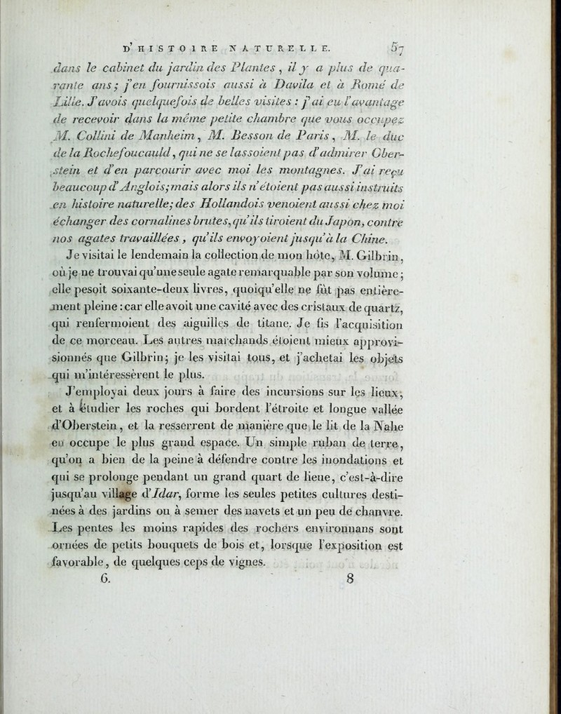 d’ H I S T O 1 R E NATURELLE. / dans le cabinet du jardin des Plantes , il y a plus de qua- rante ans ; j’en fournissais aussi a Davila et à Rome de Lille. S avais quelquefois de belles visites : f ai eu /’avantage de recevoir dans la même petite chambre que vous occupez M. Collini de Manheim, M. Besson de Paris, M. le duc de la Rochefoucauld, qui ne se las soient pas d'admirer Gber- stein et d’en parcourir avec moi les montagnes. J’ai reçu beaucoup d Anglais; mais alors ils nétoient pas aussi instruits en histoire naturelle; des Hollandais venaient aussi chez moi échanger des cornalines brutes, qu’ils tiraient du Japon, contre nos agates travaillées, quils envoyaient jusqu’à la Chine. Je visitai le lendemain la collection de mon lidte, M. Gilbrin, où je ne trouvai qu’une seule agate remarquable par son volume, elle pesoit soixante-deux livres, quoiqu’elle ne fut pas entière- jnent pleine : car elleavoit une cavité avec des cristaux de quartz, qui renfermaient des aiguilles de titane. Je fis l’acquisition de ce morceau. Les autres marchands éloienl mieux approvi- sionnés que Gilbrin; je les visitai tous, et j’achetai les objets qui m’intéressèrent le plus. J’employai deux jours à faire des incursions sur les lieux, et à ëtudier les roches qui bordent l’étroite et longue vallée d’Oberstein, et la resserrent de manière que le lit de la Nalie eu occupe le plus grand espace. Un simple ruban de terre, qu’on a bien de la peine à défendre contre les inondations et qui se prolonge pendant un grand quart de lieue, c’est-à-dire jusqu’au village d’ldar, forme les seules petites cultures desti- nées à des jardins ou à semer des navets et un peu de chanvre. Les pentes les moins rapides des rochers environnans sont ornées de petits bouquets de bois et, lorsque l’exposition est favorable, de quelques ceps de vignes.