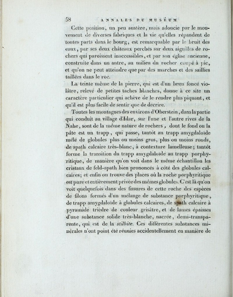 Celte position, lin peu austère, mais adoucie par le mou- vement de diverses fabriques et la vie quelles répandent de toutes parts dans le bourg, est remarquable par le bruit des eaux, par ses deux châteaux perchés sur deux aiguilles de ro- chers qui paroissent inaccessibles, et par son église ancienne, construite dans un antre, au milieu du rocher coupé à pic, et qu’on ne peut atteindre que par des marches et des saillies taillées dans le roc. La teinte même de la pierre, qui est d’un brun foncé vio- lâtre, relevé de petites taches blanches, donne à ce site un caractère particulier qui achève de le rendre plus piquant, et qu’il est plus facile de sentir que de décrire. Toutes les montagnes des environs d’Oberstein, dans la partie qui conduit au vidage d’Idar, sur l’une et l’autre rives de la 3\ahe, sont de la même nature de rochers , dont le fond ou la pâte est un trapp , qui passe, tantôt au trapp amygdaloïde mêlé de globules plus ou moins gros, plus ou moins ronds, de spath calcaire très-blanc, à contexture lamelleuse ; tantôt forme la transition du trapp amygdaloïde au trapp porphy- ritique, de manière qu’on voit dans le même échantillon les cristaux de feld-spath bien prononcés à côté des globules cal- caires j et enfin on trouve des places où la roche porphyritique est pure et entièrement privée des mêmes globules. C’est là qu’on voit quelquefois dans des fissures de cette roche des espèces de filons formés d’un mélange de substance porphyritique , de trapp amygdaloïde à globules calcaires, de spath calcaire à pyramide trièdre de couleur grisâtre, et de lames épaisses d’une substance solide très-blanche, nacrée, demi-transpa- rente, qui est de la stilbite. Ces différentes substances mi- nérales n ont point été réunies accidentellement en manière de