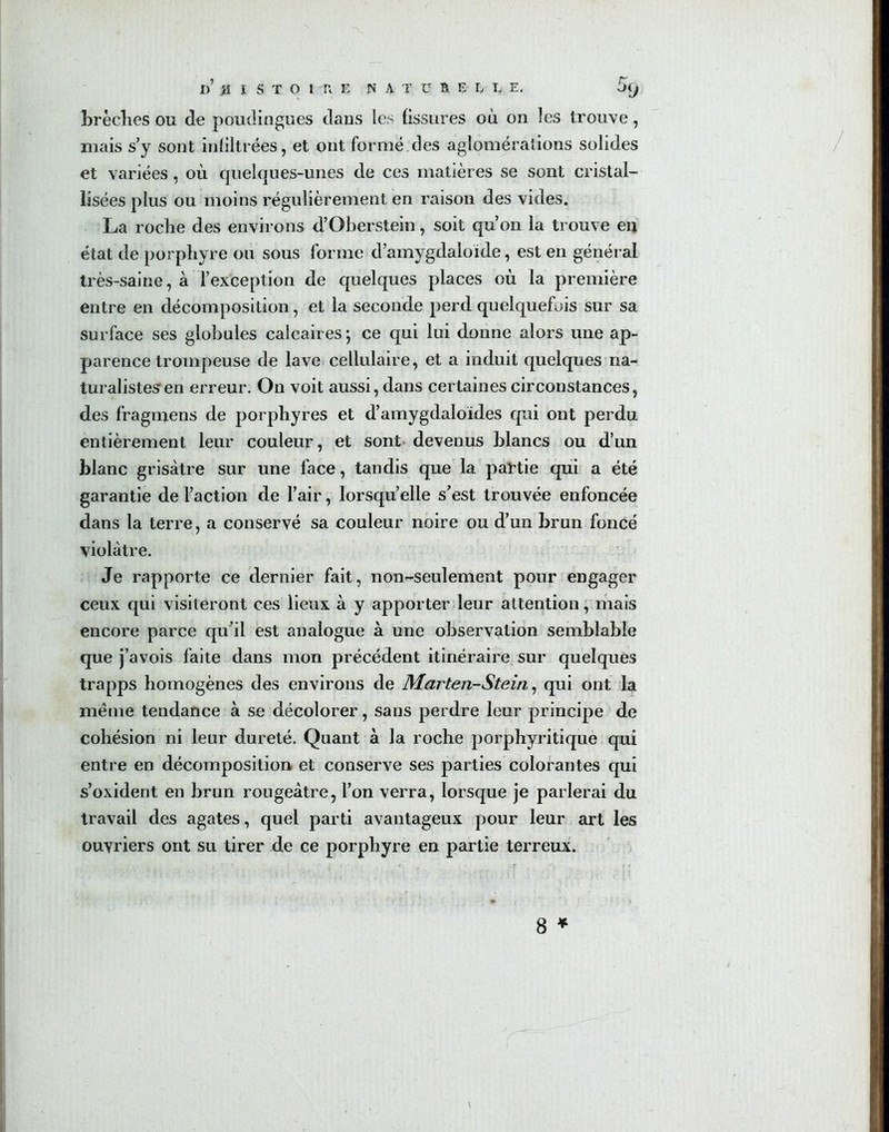 brèches ou de poudingues dans les fissures où on les trouve, mais s’y sont infiltrées, et ont formé des agloméralions solides et variées, où quelques-unes de ces matières se sont cristal- lisées plus ou moins régulièrement en raison des vides. La roche des environs d’Oberstein, soit qu’on la trouve en état de porphyre ou sous forme d’amygdaloïde, est en général très-saine, à l’exception de quelques places où la première entre en décomposition, et la seconde perd quelquefois sur sa surface ses globules calcaires ; ce qui lui donne alors une ap- parence trompeuse de lave cellulaire, et a induit quelques na- turalistes en erreur. On voit aussi, dans certaines circonstances, des fragmens de porphyres et d’amygdaloïdes qui ont perdu entièrement leur couleur, et sont devenus blancs ou d’un blanc grisâtre sur une face, tandis que la partie qui a été garantie de l’action de l’air, lorsqu’elle s’est trouvée enfoncée dans la terre, a conservé sa couleur noire ou d’un brun foncé violâtre. Je rapporte ce dernier fait, non-seulement pour engager ceux qui visiteront ces lieux à y apporter leur attention, mais encore parce qu’il est analogue à une observation semblable que j’avois faite dans mon précédent itinéraire sur quelques trapps homogènes des environs de Marten-Stein, qui ont la même tendance à se décolorer, sans perdre leur principe de cohésion ni leur dureté. Quant à la roche porphyritique qui entre en décomposition et conserve ses parties colorantes qui s’oxident en brun rougeâtre, l’on verra, lorsque je parlerai du travail des agates, quel parti avantageux pour leur art les ouvriers ont su tirer de ce porphyre en partie terreux.