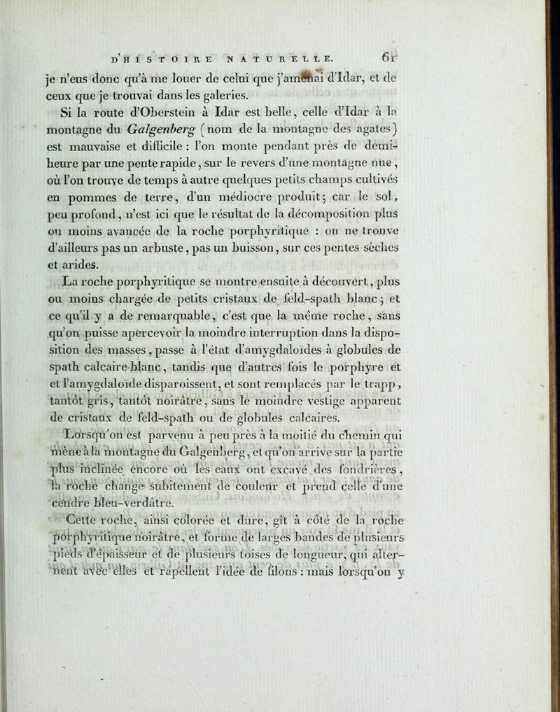 je n’eus donc qu’à me louer de celui que j’am^hai d’Idar, et de ceux que je trouvai dans les galeries. Si la route d’Oberstein à Idar est belle, celle d’Idar à la montagne du Galgenberg (nom de la montagne des agates) est mauvaise et difücile : l’on monte pendant près de demi- heure par une pente rapide, sur le revers d’une montagne nue , où l’on trouve de temps à autre quelques petits champs cultivés en pommes de terre, d’un médiocre produitj car le sol, peu profond, n’est ici que le résultat de la décomposition plus ou moins avancée de la roche porphyritique : on ne trouve d’ailleurs pas un arbuste, pas un buisson, sur ces pentes sèches et arides. La roche porphyritique se montre ensuite à découvert, plus ou moins chargée de petits cristaux de feld-spath blanc \ et ce qu’il y a de remarquable, c’est que la meme roche, sans qu’on puisse apercevoir la moindre interruption dans la dispo- sition des masses,passe à l’état d’amygdaloides à globules de spath calcaire blanc, tandis que d’autres fois le porphyre et et l’amygdaloïde disparoissent, et sont remplacés par le trapp, tantôt gris, tantôt noirâtre, sans le moindre vestige apparent de cristaux de feld-spath ou de globules calcaires. Lorsqu’on est parvenu à peu près à la moitié du chemin qui mèneàla montagne du Galgenberg, et qu’on arrive sur la partie plus inclinée encore où les eaux, ont excavé des fondrières, la roche change subitement de couleur et prend celle d’une cètidre bleu-verdâtre. Cette roche, ainsi colorée et dure, gît à coté de la roche porphyritique noirâtre, et forme de larges bandes de plusieurs pieds d’épaisseur et de plusieurs toises de longueur, qui alter- nent atè'c elles et rapellent l’idée de liions: mais lorsqu’on y