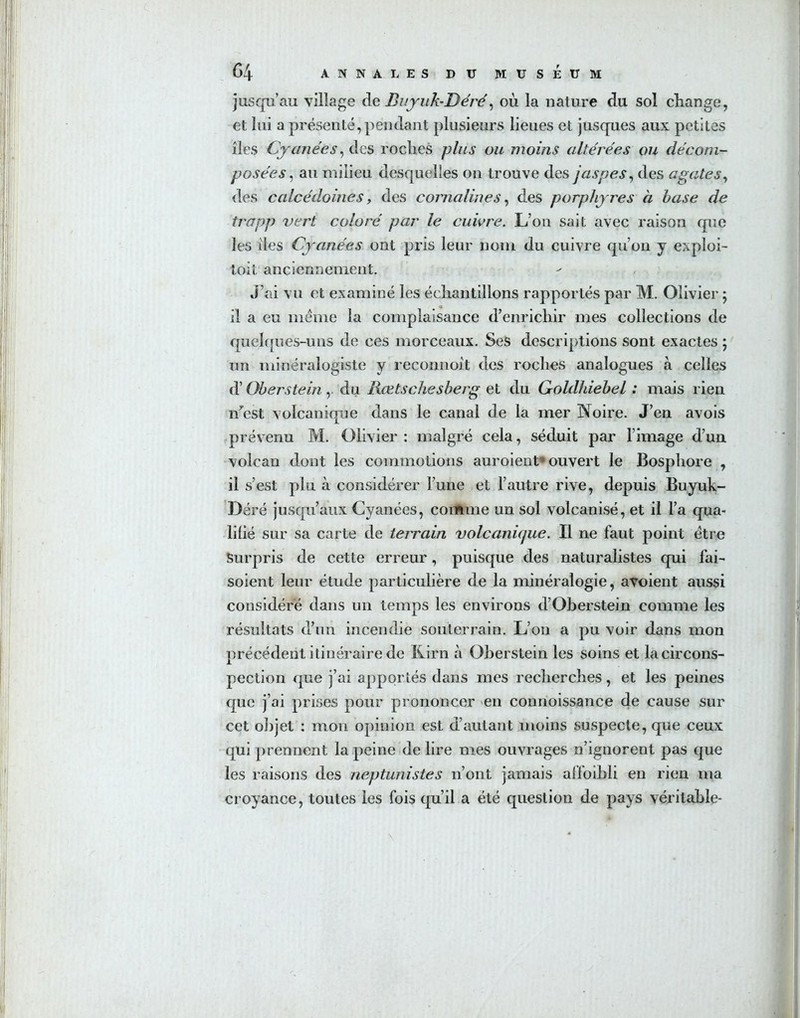 jusqu’au village de Buyuk-Déré, où la nature du sol change, et lui a présenté, pendant plusieurs lieues et jusques aux petites îles Cyanées, des roches plus ou moins altérées ou décom- posées , au milieu desquelles on trouve des jaspes, des agates, des calcédoines, des cornalines, des porphyres à hase de trapp vert coloré par le cuivre. L’on sait avec raison que les îles Cyanées ont pris leur nom du cuivre qu’on y exploi- toit anciennement. J’ai vu et examiné les échantillons rapportés par M. Olivier ; il a eu meme la complaisance d’enrichir mes collections de quelques-uns de ces morceaux. Ses descriptions sont exactes ; un minéralogiste y reconnoit des roches analogues à celles d’Oherstein, du Rœtschesberg et du Goldhiehel : mais rien n’est volcanique dans le canal de la mer Noire. J’en avois prévenu M. Olivier : malgré cela, séduit par l image d’un volcan dont les commotions auraient’ouvert le Bosphore , il s’est plu à considérer Tune et l’autre rive, depuis Buyuk- Déré jusqu'aux Cyanées, comme un sol volcanisé, et il l’a qua- lifié sur sa carte de teivain volcanicjue. Il ne faut point être Surpris de cette erreur, puisque des naturalistes qui fai- soient leur étude particulière de la minéralogie, avoient aussi considéré dans un temps les environs d’Oberstein comme les résultats d’un incendie souterrain. L’on a pu voir dans mon précédent itinéraire de Rira à Oherstein les soins et la circons- pection que j’ai apportés dans mes recherches, et les peines que j’ai prises pour prononcer en connoissance de cause sur cet objet : mon opinion est d’autant moins suspecte, que ceux qui prennent la peine de lire mes ouvrages n’ignorent pas que les raisons des neptunistes n’ont jamais affoibli en rien ma croyance, toutes les fois qu’il a été question de pays véritable-
