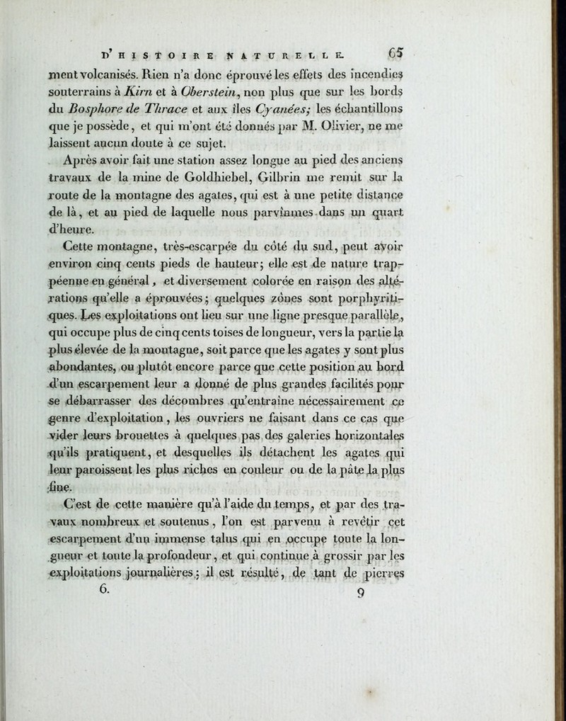 ment volcanisés. Rien n’a donc éprouvé les effets des incendies souterrains à Kim et à. Oberstein, non plus que sur les Lords du Bosphore de Thrace et aux îles Cyanées; les échantillons que je possède, et qui m’ont été donnés par M. Olivier, ne me laissent aucun doute à ce sujet. AP rès avoir fait une station assez longue au pied des anciens travaux de la mine de Goldhiebel, Gilbrin me remit sur la route de la montagne des agates, qui est à une petite distance de là, et au pied de laquelle nous parvînmes dans un quart d’heure. Cette montagne, très-escarpée du côté du sud, peut avoir environ cinq cents pieds de hauteur ; elle est de nature trap- péenne en général, et diversement colorée en raison des alté- rations quelle a éprouvées; quelques zones sont porphyriti- ques. Ces exploitations ont lieu sur une ligne presque parallèle, qui occupe plus de cinq cents toises de longueur, vers la partie la plus élevée de la montagne, soit parce que les agates y sont plus abondantes, ou plutôt encore parce que cette position au bord d’un escarpement leur a donné de plus grandes facilités pour se débarrasser des décombres qu’entraîne nécessairement ce genre d’exploitation, les ouvriers ne faisant dans ce cas que vider leurs brouettes à quelques pas des galeries horizontales qu’ils pratiquent, et desquelles ils détachent les agates qui leur paroissent les plus riches en couleur ou de la pâte la plus fine. C’est de cette manière qu’à l’aide du temps, et par des tra- vaux nombreux et soutenus , l’on est parvenu à revêtir cet escarpement d’uu immense talus qui en .occupe toute la lon- gueur et toute la profondeur, et qui continue à grossir par les exploitations journalières: il est résulté, de tant de pierres 6. 9