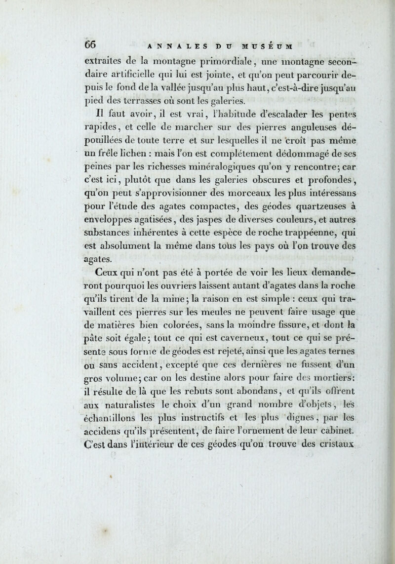 extraites de la montagne primordiale, une montagne secon- daire artificielle qui lui est jointe, et qu’on peut parcourir de- puis le fond de la vallée jusqu’au joins haut, c’est-à-dire jusqu’au pied des terrasses où sont les galeries. Il faut avoir, il est vrai, l’habitude d’escalader les pentes rapides, et celle de marcher sur des pierres anguleuses dé- pouillées de toute terre et sur lesquelles il ne croît pas meme un frêle lichen : mais l’on est complètement dédommagé de ses peines par les richesses minéralogiques qu’on y rencontre; car c’est ici, plutôt que dans les galeries obscures et profondes, qu’on peut s’approvisionner des morceaux les plus intéressans pour l’étude des agates compactes, des géodes quartzeuses à enveloppes agatisées, des jaspes de diverses couleurs, et autres substances inhérentes à cette espèce de roche trappéenne, qui est absolument la même dans tous les pays où l’on trouve des agates. Ceux qui n’ont pas été à portée de voir les lieux demande- ront pourquoi les ouvriers laissent autant d’agates dans la roche qu’ils tirent de la mine ; la raison en est simple : ceux qui tra- vaillent ces pierres sur les meules ne peuvent faire usage que de matières bien colorées, sans la moindre fissure, et dont la pâte soit égale; tout ce qui est caverneux, tout ce qui se pré- sente sous lorme de géodes est rejeté, ainsi que les agates ternes ou sans accident, excepté que ces dernières ne fussent d’un gros volume; car on les destine alors pour faire des mortiers: il résulte de là que les rebuts sont abondans, et qu’ils offrent aux naturalistes le choix d’un grand nombre d’objets, les échantillons les plus instructifs et les plus dignes, par les accidens qu’ils présentent, de faire l’ornement de leur cabinet. C’est dans l’intérieur de ces géodes qu’on trouve des cristaux