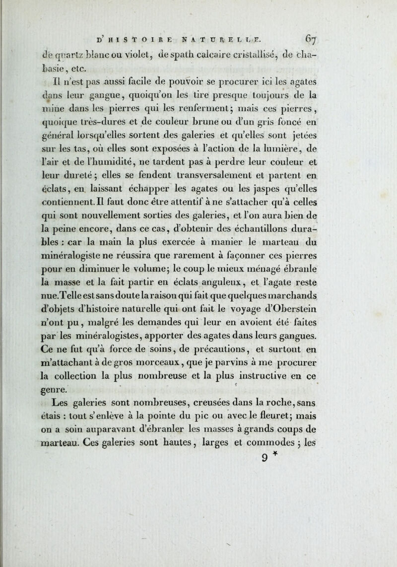 <le quartz Liane ou violet, de spath calcaire cristallisé, de cha- basie, etc. Il n’est pas aussi facile de pouvoir se procurer ici les agates dans leur gangue, quoiqu’on les tire presque toujours de la mine dans les pierres qui les renferment ; mais ces pierres, quoique très-dures et de couleur brune ou d’un gris foncé en général lorsqu’elles sortent des galeries et quelles sont jetées sur les tas, où elles sont exposées à l’action de la lumière, de l’air et de l’humidité, ne tardent pas à perdre leur couleur et leur dureté ; elles se fendent transversalement et partent en éclats, en laissant échapper les agates ou les jaspes qu’elles contiennent.il faut donc être attentif à ne s’attacher qu’à celles qui sont nouvellement sorties des galeries, et l’on aura bien de la peine encore, dans ce cas, d’obtenir des échantillons dura- bles : car la main la plus exercée à manier le marteau du minéralogiste ne réussira que rarement à façonner ces pierres pour en diminuer le volume ; le coup le mieux ménagé ébranle la masse et la fait partir en éclats anguleux, et l’agate reste nue.Telle est sans doute la raison qui fait que quelques marchands d’objets d’histoire naturelle qui ont fait le voyage d’Oberstein n’ont pu, malgré les demandes qui leur en avoient été faites par les minéralogistes, apporter des agates dans leurs gangues. Ce ne fut qu’à force de soins, de précautions, et surtout en m’attachant à de gros morceaux, que je parvins à me procurer la collection la plus nombreuse et la plus instructive en ce genre. Les galeries sont nombreuses, creusées dans la roche, sans étais : tout s’enlève à la pointe du pic ou avec le fleuret5 mais on a soin auparavant d’ébranler les masses à grands coups de marteau. Ces galeries sont hautes, larges et commodes 3 les 9 *