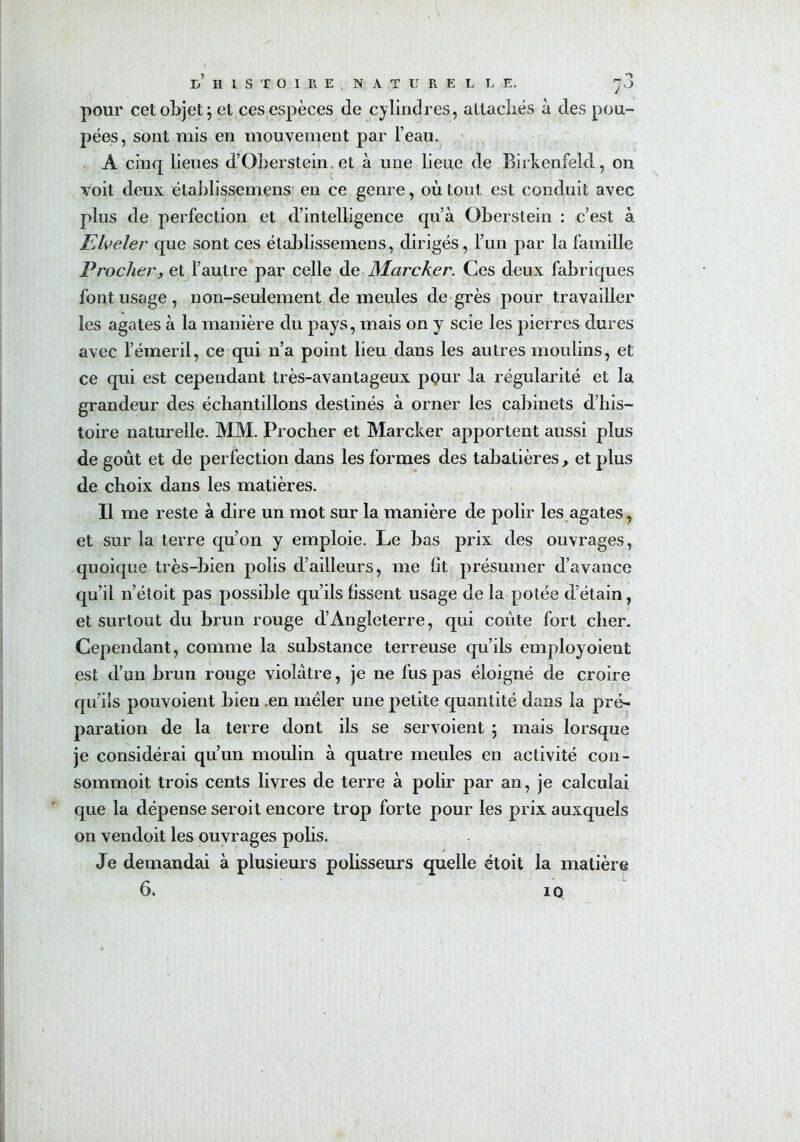 e’ H 1 S T O I R E N A T U R E L L E. ^3 pour cet objet; et ces espèces de cylindres, attachés à des pou- pées, sont mis en mouvement par l’eau. A cinq lieues d’Oberstein, et à une lieue de Birkenfeld, on voit deux établissemens en ce genre, où tout est conduit avec plus de perfection et d’intelligence qu’à Oberstein : c’est à Efaeler que sont ces établissemens, dirigés, l’un par la famille Procher, et l’autre par celle de Mcircker. Ces deux fabriques font usage, non-seulement de meules de grès pour travailler les agates à la manière du pays, mais on y scie les pierres dures avec l’émeril, ce qui n’a point lieu dans les autres moulins, et ce qui est cependant très-avantageux pour la régularité et la grandeur des échantillons destinés à orner les cabinets d’his- toire naturelle. MM. Procher et Marcher apportent aussi plus de goût et de perfection dans les formes des tabatières , et plus de choix dans les matières. Il me reste à dire un mot sur la manière de polir les agates, et sur la terre qu’on y emploie. Le bas prix des ouvrages, quoique très-bien polis d’ailleurs, me fit présumer d’avance qu’il n’étoit pas possible qu’ils fissent usage de la potée d’étain, et surtout du brun rouge d’Angleterre, qui coûte fort cher. Cependant, comme la substance terreuse qu’ils employoieut est d’un brun rouge violâtre, je ne fus pas éloigné de croire qu’ils pouvoient bien .en mêler une petite quantité dans la pré- paration de la terre dont ils se servoient ; mais lorsque je considérai qu’un moulin à quatre meules en activité con- sommoit trois cents livres de terre à polir par an, je calculai que la dépense seroit encore trop forte pour les prix auxquels on vendoit les ouvrages polis. Je demandai à plusieurs polisseurs quelle étoit la matière