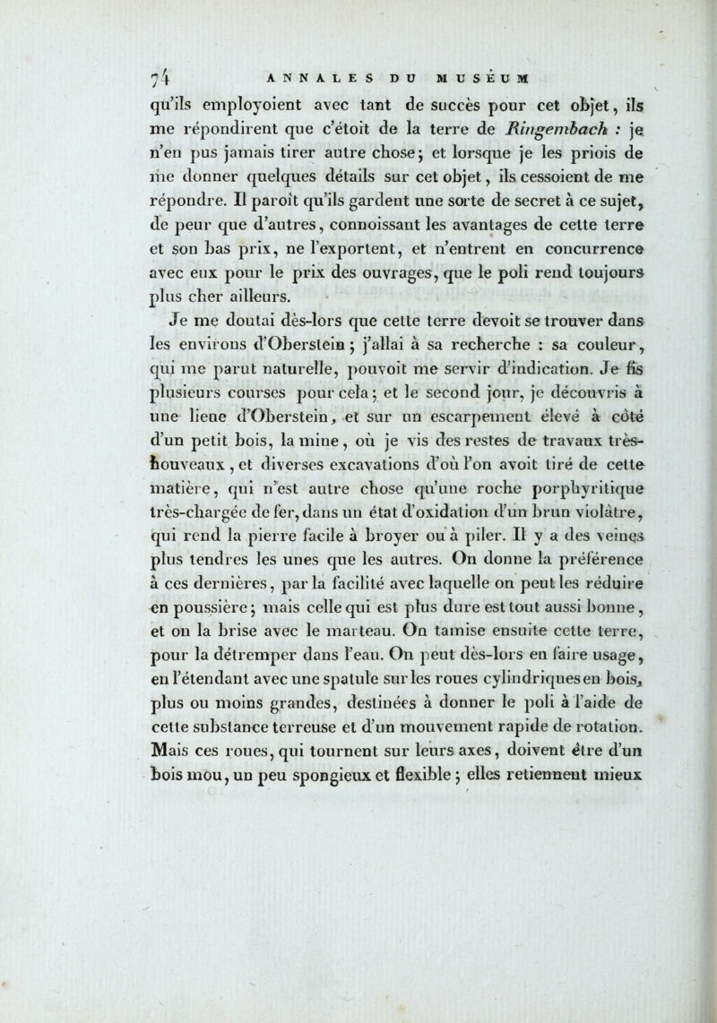 qu’ils employoient avec tant de succès pour cet objet, ils me répondirent que c’étoit de la terre de Ringembach : je n’en pus jamais tirer autre chose; et lorsque je les priois de me donner quelques détails sur cet objet, ils cessoient de me répondre. Il paroit qu’ils gardent une sorte de secret à ce sujet, de peur que d’autres, connoissant les avantages de cette terre et son bas prix, ne l’exportent, et n’entrent en concurrence avec eux pour le prix des ouvrages, que le poli rend toujours plus cher ailleurs. Je me doutai dès-lors que cette terre devoit se trouver dans les environs d’Oberslein ; j’allai à sa recherche : sa couleur, qui me parut naturelle, pouvoit me servir d’indication. Je fis plusieurs courses pour cela ; et le second jour, je découvris à une lieue d’Oberstein, et sur un escarpement élevé à côté d’un petit bois, lamine, où je vis des restes de travaux très- bouveaux , et diverses excavations d’où l’on avoit tiré de cette matière, qui n’est autre chose qu’une roche porphyritique très-chargée de fer, dans un état d’oxidation d’un brun violâtre, qui rend la pierre facile à broyer ou à piler. Il y a des veines plus tendres les unes que les autres. On donne la préférence à ces dernières, par la facilité avec laquelle on peut les réduire en poussière; mais celle qui est plus dure est tout aussi bonne, et on la brise avec le marteau. On tamise ensuite cette terre, pour la détremper dans l’eau. On peut dès-lors en faire usage, en l’étendant avec une spatule sur les roues cylindriques en bois, plus ou moins grandes, destinées à donner le poli à l’aide de cette substance terreuse et d’un mouvement rapide de rotation. Mais ces roues, qui tournent sur leurs axes, doivent être d’un bois mou, un peu spongieux et flexible ; elles retiennent mieux