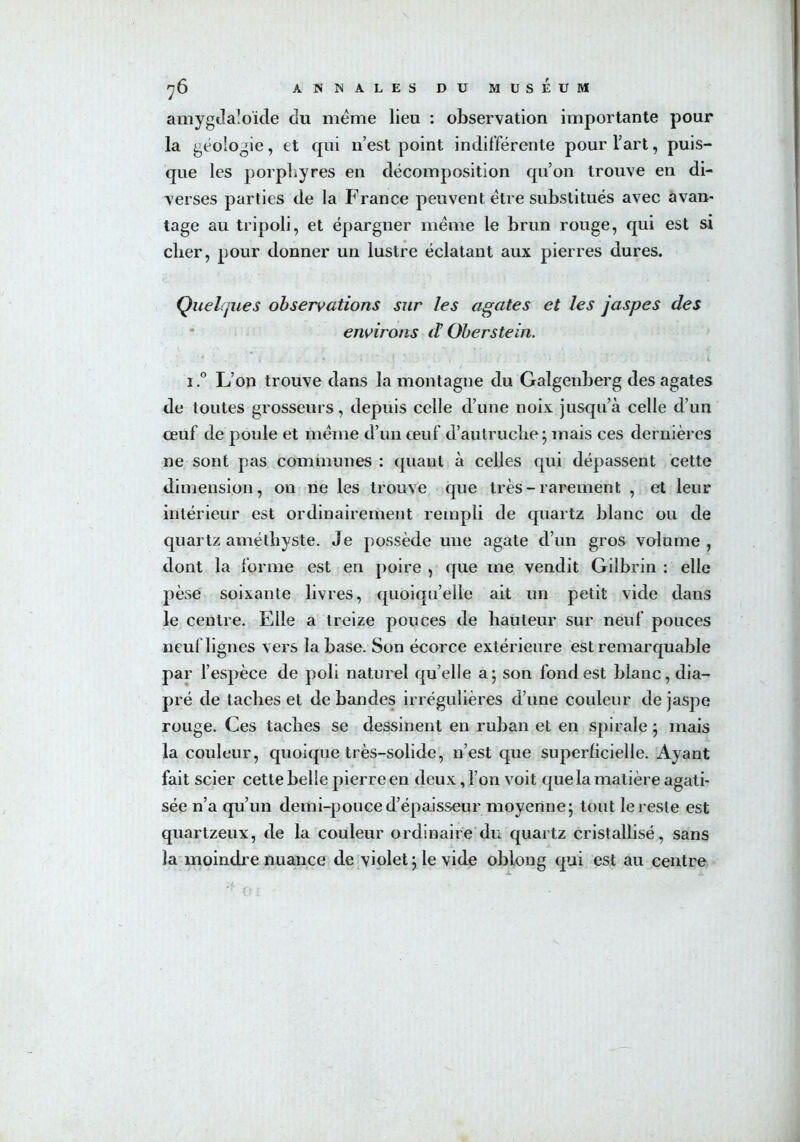 amygdaloïde du meme lieu : observation importante pour la géologie, et qui n’est point indifférente pour l’art, puis- que les porphyres en décomposition qu’on trouve en di- verses parties de la France peuvent être substitués avec avan- tage au tripoli, et épargner même le brun rouge, qui est si clier, pour donner un lustre éclatant aux pierres dures. Quelques observations sur les agates et les jaspes des environs d Oberstein. 1.° L’on trouve dans la montagne du Galgenberg des agates de toutes grosseurs, depuis celle d’une noix jusqu’à celle d’un œuf de poule et même d’un œuf d’autruche; mais ces dernières ne sont pas communes : quant à celles qui dépassent cette dimension, 011 ne les trouve que très-rarement , et leur intérieur est ordinairement rempli de quartz blanc ou de quartz améthyste. Je possède une agate d’un gros volume, dont la forme est en poire , que me vendit Gilbrin : elle pèse soixante livres, quoiqu’elle ait un petit vide dans le centre. Elle a treize pouces de hauteur sur neuf pouces neuf lignes vers la base. Son écorce extérieure est remarquable par l’espèce de poli naturel quelle a; son fond est blanc, dia- pré de taches et débandés irrégulières d’une couleur de jaspe rouge. Ces taches se dessinent en ruban et en spirale ; mais la couleur, quoique très-solide, n’est que superficielle. Ayant fait scier cette belle pierre en deux, l’on voit que la matière agati- sée n’a qu’un demi-pouce d’épaisseur moyenne; tout le reste est quartzeux, de la couleur ordinaire du quartz cristallisé, sans la moindre nuance de violet ; le vide obiong qui est au centre