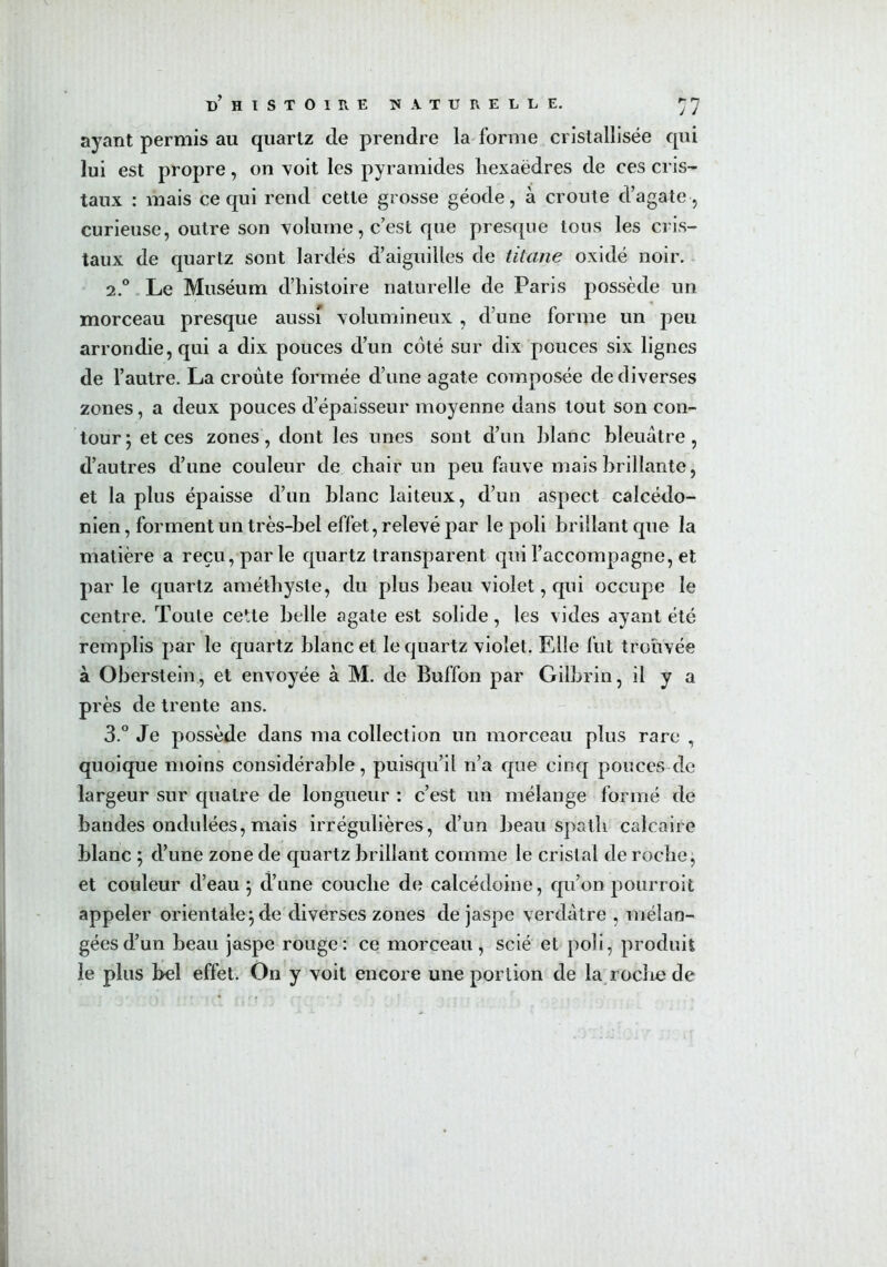 ayant permis au quartz de prendre la forme cristallisée qui lui est propre, on voit les pyramides hexaèdres de ces cris- taux : mais ce qui rend cette grosse géode, à croûte d’agate , curieuse, outre son volume, c’est que presque tous les cris- taux de quartz sont lardés d’aiguilles de titane oxidé noir. 2.0 Le Muséum d’histoire naturelle de Paris possède un morceau presque aussi volumineux , d’une forme un peu arrondie, qui a dix pouces d’un coté sur dix pouces six lignes de l’autre. La croûte formée d’une agate composée de diverses zones, a deux pouces d’épaisseur moyenne dans tout son con- tour; et ces zones, dont les unes sont d’un hlanc bleuâtre, d’autres d’une couleur de chair un peu fauve mais brillante, et la plus épaisse d’un hlanc laiteux, d’un aspect calcédo- nien, forment un très-bel effet, relevé par le poli brillant que la matière a reçu, parle quartz transparent qui l’accompagne, et par le quartz améthyste, du plus beau violet, qui occupe le centre. Toute cette belle agate est solide, les vides ayant été remplis par le quartz blanc et le quartz violet. Elle fut trouvée à Oberstein, et envoyée à M. de Buffon par Gilbrin, il y a près de trente ans. 3.° Je possède dans ma collection un morceau plus rare , quoique moins considérable, puisqu’il n’a que cinq pouces de largeur sur quatre de longueur : c’est un mélange formé de bandes ondulées, mais irrégulières, d’un beau spath calcaire blanc ; d’une zone de quartz brillant comme le cristal de roche, et couleur d’eau ; d’une couche de calcédoine, qu’on pourroit appeler orientale; de diverses zones de jaspe verdâtre , mélan- gées d’un beau jaspe rouge: ce morceau, scié et poli, produit le plus bel effet. On y voit encore une portion de la roche de