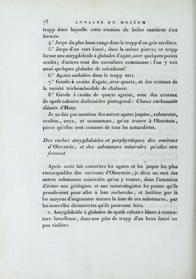 trapp dans laquelle cette réunion de belles matières s’est formée, 4. ° Jaspe du plus beau rouge dans le trapp d’un gris verdâtre. 5. ° Jaspe d’un vert foncé, dans la même pierre; ce trapp forme une amygdaloïdeà globules d’agate,avec quelques points oculés ; d’autres sont des cornalines communes : l’on y voit aussi quelques globules de calcédoine’ 6. ° Agates ondulées dans le trapp vert. 7.0 Géode à croûte d’agate, avec quartz, et des cristaux de la variété trirhomboidale de cbabasie. 8.° Géode à croûte de quartz agatisé, avec des cristaux de spath calcaire dodécaèdre pentagonal : Chaux carbonatée dilatée d’Haüy. Je ne fais pas mention des autres agates jaspées , rubannées, oculées , onyx, et mousseuses, qu’on trouve à Oberstein , parce qu’elles sont connues de tous les naturalistes. Des roches amygdaloïdes et porphyritiques des environs d’Oberstein , et des substances minérales qu elles ren- ferment. Après avoir fait connoitre les agates et les jaspes les plus remarquables des environs d’Oberstein , je dirai un mot des autres substances minérales qu’on y trouve, dans l’intention d’éviter aux géologues et aux minéralogistes les peines qu’ils prendroient pour aller à leur recherche , et faciliter par là les moyens d’augmenter encore la liste de ces substances, par les nouvelles découvertes qu’ils pourront faire. 1. Amygdaloïde à globules de spath calcaire blanc à contex- ture lamelleuse, dans une pâte de trapp d’un brun foncé un peu violâtre.