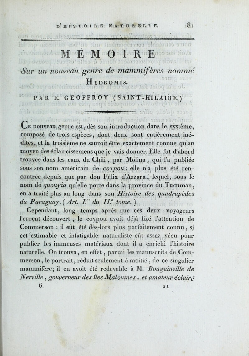 : j • vitco O'; — : > . ; vj; MÉMOIRE . _ •... ?; . o )  ) )* ' .;j 9: ;:of> ! r ffL/*KOî c ' à K ASifr un nouveau genre de mammifères nommé Hïdromis. r ■ r , < ■ , - • ’ • - - - ^ i. f * »... \ *.1 i 1 ! * ’ é ‘ « I s i k > ' I Ji.ji .. Il »Jj . J VI PAR E. GEOFFROY (SAINT-HILAIRE.) . . *vj ssjoyjyj.1 i ° V ■ ■—■ 1 r r • ^ * * t * . ,  Ce nouveau genre est, dès son introduction dans le système, composé de trois espèces, dont deux sont entièrement iné- dites, et la troisième ne sauroit être exactement connue qu’au moyen des éclaircissemens que je vais donner. Elle fut d’abord trouvée dans les eaux du Chili , par Molina, qui l’a publiée sous son nom américain de coypou : elle n’a plus été ren- contrée depuis que par don Félix d’Azzara,’ lequel, sous le nom de quouyia qu’elle porte dans la province du Tucuman, en a traité plus au long dans son Histoire des quadrupèdes du Paraguay. ( Art. IA du II.e tome. ) Cependant, long - temps après que ces deux voyageurs l’eurent découvert , le coypou avoit déjà fixé l’attention de Commerson : il eût été dès-lors plus parfaitement connu, si cet estimable et infatigable naturaliste eût asse,z vécu pour publier les immenses matériaux dont il a enrichi l’histoire naturelle. On trouva, en effet, parmi les manuscrits de Com- merson, le portrait, réduit seulement à moitié , de ce singulier mammifère; il en avoit été redevable à M. Bougainville de Nerville, gouverneur des îles Malouines, et amateur éclairé 6. 11