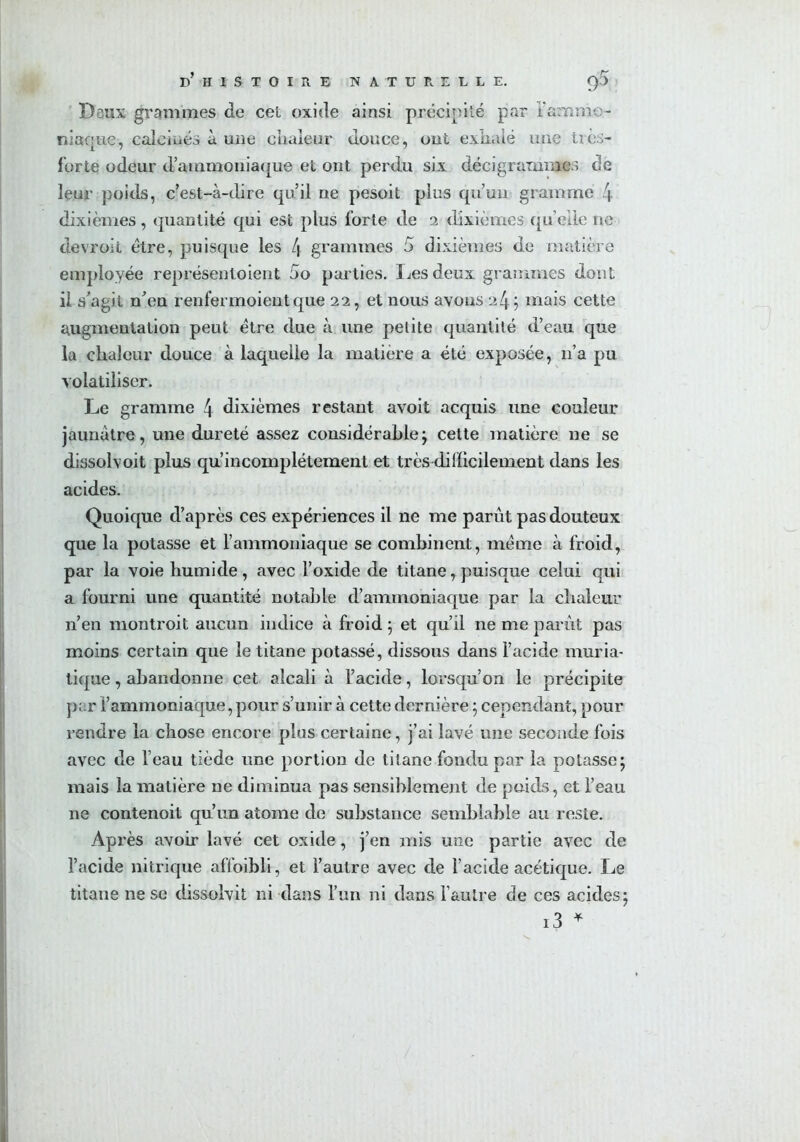 Deux grammes de cet oxide ainsi précipité par l'ammo- niaque, calcinés à une chaleur douce, ont exhalé une tics- forte odeur d’ammoniaque et ont perdu six décigrammes de leur poids, c’est-à-dire qu’il ne pesoit plus qu’un gramme 4 dixièmes, quantité qui est plus forte de 2 dixièmes quelle ne devroit être, puisque les L\ grammes 5 dixièmes de matière employée représentoient 5o parties. Les deux grammes dont il s’agit n’en renfermoient que 22, et nous avons 24; mais cette augmentation peut être due à une petite quantité d’eau que la chaleur douce à laquelle la matière a été exposée, 11’a pu volatiliser. Le gramme 4 dixièmes restant avoit acquis une couleur jaunâtre, une dureté assez considérable; celte matière ne se dissolvoit plus qu’incomplétement et très difficilement dans les acides. Quoique d’après ces expériences il ne me parût pas douteux que la potasse et l’ammoniaque se combinent, même à froid, par la voie humide, avec l’oxide de titane, puisque celui qui a fourni une quantité notable d’ammoniaque par la chaleur n’en montroit aucun indice à froid ; et qu’il ne me parût pas moins certain que le titane potassé, dissous dans l’acide muria- tique , abandonne cet alcali à l’acide, lorsqu’on le précipite ])i.r l’ammoniaque, pour s’unir à cette dernière ; cependant, pour rendre la chose encore plus certaine, j’ai lavé une seconde fois avec de l’eau tiède une portion de titane fondu par la potasse; mais la matière ne diminua pas sensiblement de poids, et l’eau ne contenoit qu’un atome de substance semblable au reste. Après avoir lavé cet oxide, j’en mis une partie avec de l’acide nitrique affoibli, et l’autre avec de l’acide acétique. Le titane ne se dissolvit ni dans l’un ni dans l’autre de ces acides; i3 *
