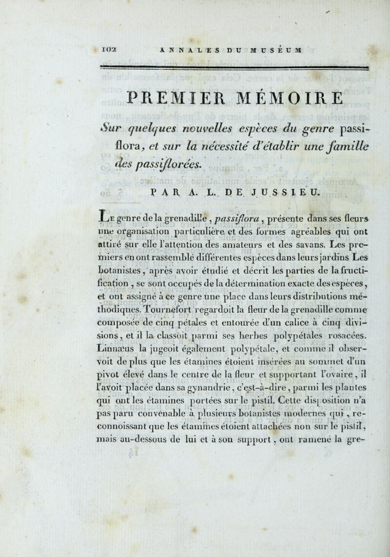 PREMIER MÉMOIRE Sur (juehjues nouvelles espèces du genre passi- flora j et sur la nécessite' d'établir une famille des passiflorées. e,r. ' r* r, • f , ç * r y ■ , f * * . -, ,, ,» ' PAU A. L, DE. JÜSSI E U. Le genre delà grenadille , passifîora , présente dans ses fleurs line organisation particulière, et des formes agréables qui ont attiré sur elle l’attention des amateurs et des savans. Les pre- miers en ont rassemblé différentes espèces dans leurs jardins Les botanistes, après avoir étudié et décrit les parties de la fructi- fication , se sont occupés de la détermination exacte des espèces, et ont assigné à ce genre une place dans leurs distributions mé- thodiques. Tournefort regardoit la fleur de la grenadille comme composée de cinq pétales et entourée d’un calice à cinq divi- sions , et il la classoit parmi ses herbes polypétales rosacées. Linnæus la jugeoit également polypétale, et comme il obser- voit déplus que les étamines étoient insérées au sommet d’un pivot élevé dans le centre de la fleur et supportant l’ovaire, il l’avoit placée dans sa gynandrie, c’est-à-dire, parmi les plantes qui cuit les étamines portées sur le pistil. Cette disj osition n’a pas paru convenable à plusieurs botanistes modernes qui, re- connoissant que les étamines étoient attachées non sur le pistil, mais au-dessous de lui et à son support, ont ramené la gre-