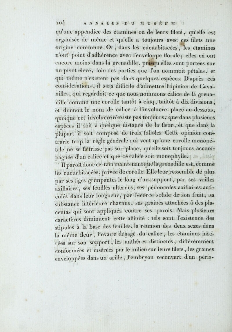 qu’une appendice des étamines ou de leurs filets, quelle est organisée de meme et quelle a toujours avec ces filets une origine commune. Or, dans les cucurbitacées, les étamines n’ont point d’adhérence avec l’enveloppe florale; elles en ont encore moins dans la grenadille, puisqu’elles sont portées sur un pivot élevé, loin des parties que l’on nommoit pétales, et qui meme n’existent pas dans quelques espèces. D’après ces considérations , il sera difficile d’admettre l’opinion de Cava- nilles, qui regardoit ce que nous nommons calice de la grena- dille comme une corolle tantôt à cinq, tantôt à dix divisions, et donnoit le nom de calice à l’involucre placé au-dessous, quoique cet involucre n’existe pas toujours, que dans plusieurs espèces il soit à quelque distance de la fleur-, et que dans la plupart il soit composé de trois folioles. Cette opinion con- trarie trop la règle générale qui veut qu’une corolle monopé- tale ne se flétrisse pas sur place, qu’elle soit toujours accom- pagnée d’un calice et que ce calice soit monophylle. Il paroît donc certain maintenant qué la grenadille est, comme lés cucurbitacées, privée de corolle. Elle leur ressemble de plus par ses tiges grimpantes le long d’un support, par ses vrilles axillaires, ses feuilles alternes, ses pédoncules axillaires.arti- culés dans leur longueur, par l’écorce solide de son fruit, sa substance intérieure charnue, ses graines attachées à des pla- centas qui sont appliqués contre ses parois. Mais plusieurs caractères diminuent cette affinité : tels sont l’existence des stipules à la base des feuilles, la réunion des deux sexes dans la meme fleur, l’ovaire dégagé du calice, les étamines insé- rées sur son support, lés anthères distinctes y différemment conformées et insérées par le milieu sur leurs filets, les graines enveloppées dans un arilie, l’embryon recouvert d’un péris-