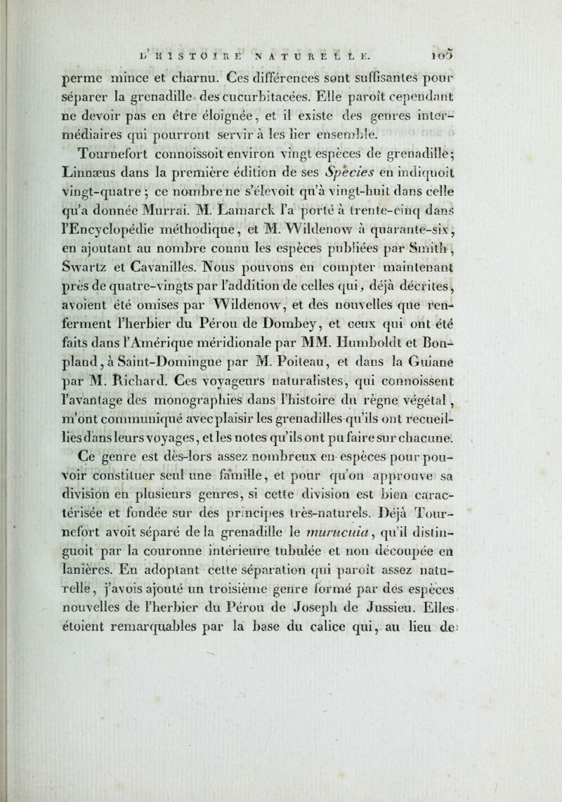 perme mince et charnu. Ces différences sont suffisantes pour séparer la grenadille des cucurbitacées. Elle paroît cependant ne devoir pas en être éloignée, et il existe des genres inter- médiaires qui pourront servir à les lier ensemble. Tournefort connoissoit environ vingt espèces de grenadille; Linnæus dans la première édition de ses Species en indiquoit vingt-quatre ; ce nombre ne s’élevoit qu’à vingt-huit dans celle qu’a donnée Murrai. M. Lamarck l’a porté à trente-cinq dans l’Encyclopédie méthodique, et M. Wildenow à quarante-six, en ajoutant au nombre connu les espèces publiées par Smith , Swartz et Cavanilles. Nous pouvons en compter maintenant près de quatre-vingts par l’addition de celles qui, déjà décrites, avoient été omises par Wildenow, et des nouvelles que ren- ferment l’herbier du Pérou de Dombey, et ceux qui ont été faits dans l’Amérique méridionale par MM. Humboldt et Bon- pland, à Saint-Domingue par M. Poileau, et dans la Guiane par M. Richard. Ces voyageurs naturalistes, qui commissent l’avantage des monographies dans l’histoire du règne végétal, m’ont communiqué avecplaisir les grenadilles qu’ils ont recueil- lies dans leurs voyages, et les notes qu’ils ont pu faire sur chacune. Ce genre est dès-lors assez nombreux en espèces pour pou- voir constituer seul une famille, et pour qu’on approuve sa division en plusieurs genres, si cette division est bien carac- térisée et fondée sur des principes très-naturels. Déjà Tour- nefort avoit séparé de la grenadille le murucuia, qu’il distin- guoit par la couronne intérieure tubulée et non découpée en lanières. En adoptant cette séparation qui paroit assez natu- relle, j’avois ajouté un troisième genre formé par des espèces nouvelles de l’herbier du Pérou de Joseph de Jussieu. Elles- étoient remarquables par la base du calice qui, au lieu de;