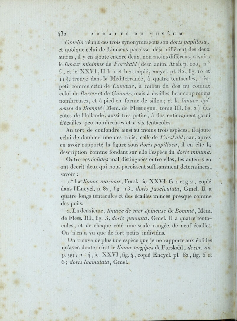 Gnielin réunit ces trois synonymes sous son (loris papillosct, et quoique celui de Linnæus paroisse déjà différent des deux autres , il y en ajoute encore deux,non moins différens, savoir : le Umax miniums de Forskahl (desc. anim. Arab.p. ioo, n.° 5 , et ic. XXVI, II li i et h 2, copié, encycl. pl. 82 , lîg. 10 et H-), trouvé dans la Méditerranée, à quatre tentacules, très- petit comme celui de Finnœus, à milieu du dos nu comme celui de Baster et de Garnier, mais à écailles beaucoup moins nombreuses, et à pied en forme de sillon3 et la limace épi- neuse de Bommê ( Mém. de Flessingue - tome III, fig. 2) des cotes de Hollande, aussi très-petite, à dos entièrement garni d’écailies peu nombreuses et à six tentacules. Au tort de confondre ainsi au moins trois espèces, il ajoute celui de doubler une des trois, celle de Forskahl3car, après en avoir rapporté la figure sous (loris papillosa, il en cite la description comme fondant sur elle l’espèce du cloris minima. Outre ces éolides mal distinguées entre elles, les auteurs en ont décrit deux qui nous paroissent suffisamment déterminées, savoir : 1. ° Le Umax marinas, Forsk. ic. XXVI. G 1 et g 2 , copié dans l’Encycl. p. 82 , lîg. i3, doris fasciculata, Gmel. Il a quatre longs tentacules et des écailles minces presque comme des poils. 2. La deuxième, limace de mer épineuse de Bommé, Mém. de Fless. III, lîg. 3, doris pennata, Gmel. Il a quatre tenta- cules, et de chaque côté une seule rangée de neuf écailles. On n’en a vu que de fort petits individus. On trouve depluslme espèce que je ne rapporte aux éolides qu’avec doute: c’est le Umax tergipes de Forskahl, (léser, an. p. 99 , n.° 4 , ic. XXVI, lîg. 41 copié Encycl. pl. 82 , lîg. 5 et 63 doris lacinulata, Gmel.