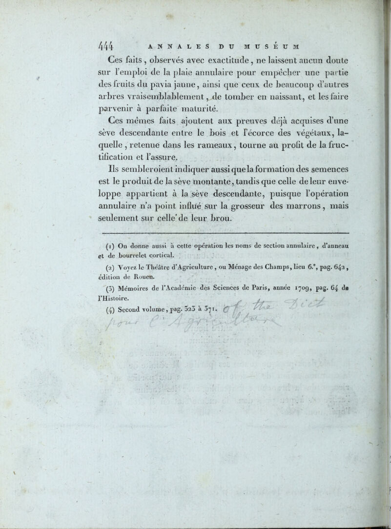 Ces faits , observés avec exactitude, ne laissent aucun doute sur l’emploi de la plaie annulaire pour empêcher une partie des fruits du pavia jaune, ainsi que ceux de beaucoup d’autres arbres vraisemblablement ,jde tomber en naissant, et les faire parvenir à parfaite maturité. Ces mêmes faits ajoutent aux preuves déjà acquises d’une sève descendante entre le bois et l’écorce des végétaux, la- quelle , retenue dans les rameaux, tourne au profit de la fruc- tification et l’assure. Ils sembleroient indiquer aussi que la formation des semences est le produit de la sève montante, tandis que celle de leur enve- loppe appartient à la sève descendante, puisque l’opération annulaire n’a point influé sur la grosseur des marrons, mais seulement sur celle* de leur brou. (r) On donne aussi à cette opération les noms de section annulaire, d’anneau et de bourrelet cortical. (2) Voyez le Théâtre d’Agriculture , ou Ménage des Champs, lieu 6.', pag. 642 , édition de Rouen. (3) Mémoires de l’Académie des Sciences de Paris, année 170g, pag. 64 de l’Histoire. -// ifa h < ' -> (4) Second volume, pag. 523 à 371. f