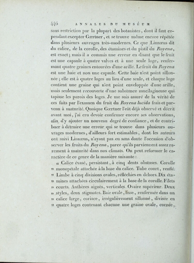 sans restriction par la plupart des botanistes, dont il faut ce- pendant excepter Gærtner , et se trouve meme encore répétée dans plusieurs ouvrages très-modernes. Ce que Linnæus dit du calice, de la corolle, des étamines et du pistil du Rojena, est exact ; mais il a commis une erreur en disant que le fruit est une capsule à quatre valves et à une seule loge, renfer- mant quatre graines entourées d’une arille. Le fruit du Rojena est une baie et non une capsule. Cette baie n’est point sillon- née 5 elle est à quatre loges au lieu d’une seule, et chaque loge contient une graine qui n’est point enveloppée d’une arille, mais seulement recouverte d’une substance mucilagineuse qui tapisse les parois des loges. Je me suis assuré de la vérité de ces faits par l’examen du fruit du Royena lucida frais et par- venu à maturité. Quoique Gærtner l’eût déjà observé et décrit avant moi, j’ai cru devoir confirmer encore ses observations, alin d’y ajouter un nouveau degré de conliance , et de contri- buer à détruire une erreur qui se trouve dans plusieurs ou- vrages modernes, d’ailleurs fort estimables, dont les auteurs ont suivi Linnæus, n’ayant pas eu sans doute l’occasion d’ob- server les fruits du Rojena, parce qu’ils parviennent assez ra- rement à maturité dans nos climats. On peut reformer le ca-r ractère de ce genre de la manière suivante : « Calice évasé, persistant, à cinq dents obstuses. Corolle » monopélale attachée à la base du calice. Tube court, renflé. » Limbe à cinq divisions ovales, réfléchies en dehors. Dix éta- » mines attachées circulairement à la base de la corolle. Filets » courts. Anthères aiguës, verticales. Ovaire supérieur. Deux » styles, deux stigmates. Baie ovale , lisse , renfermée dans un » calice large, coriace, irrégulièrement sillonné, divisée en » quatre loges contenant chacune une graine ovale, cornée,