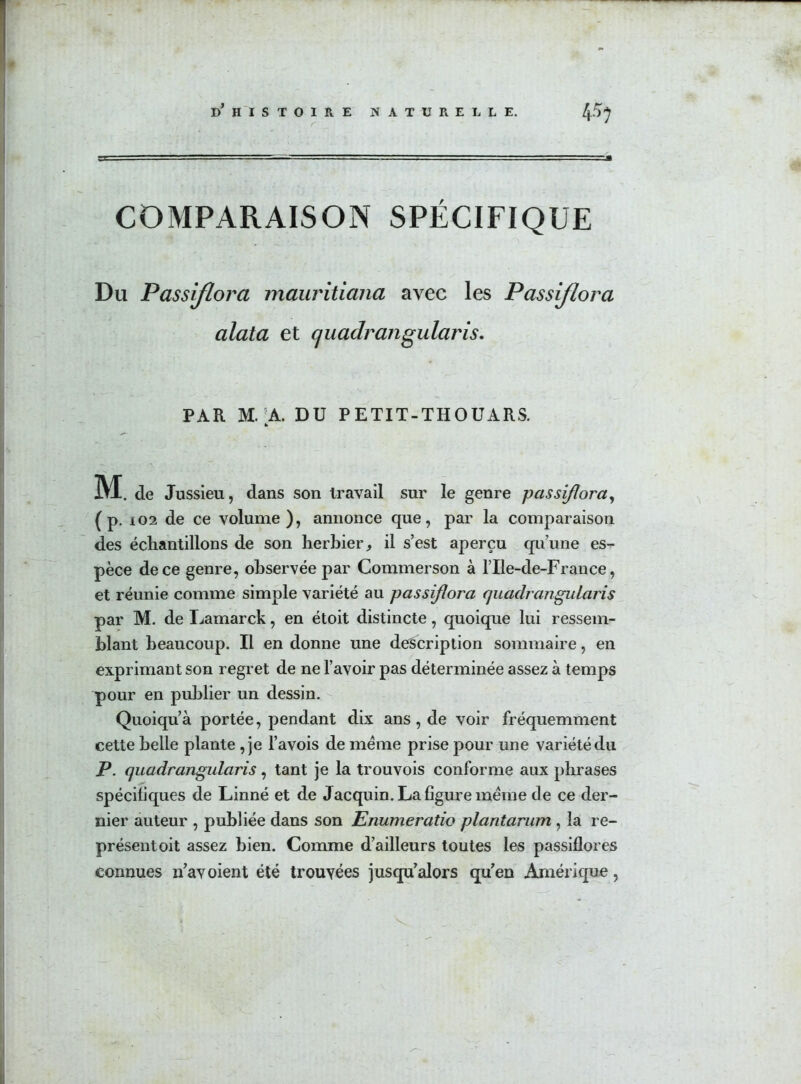 COMPARAISON SPÉCIFIQUE Du Passiflora mauritiana avec les Passiflora alata et quadrangularis. PAR M. A. DU PETIT-THOUARS. h M . de Jussieu, dans son travail sur le genre passiflora, ( p. i02 de ce volume), annonce que, par la comparaison des échantillons de son herbier, il s’est aperçu qu’une es- pèce de ce genre, observée par Commerson à l’Ile-de-France, et réunie comme simple variété au passiflora quadrangularis par M. de Lamarck, en étoit distincte, quoique lui ressem- blant beaucoup. Il en donne une description sommaire, en exprimant son regret de ne l’avoir pas déterminée assez à temps pour en publier un dessin. Quoiqu’à portée, pendant dix ans, de voir fréquemment cette belle plante , je l’avois de meme prise pour une variété du P. quadrangularis, tant je la trouvois conforme aux phrases spécifiques de Linné et de Jacquin. La figure meme de ce der- nier auteur , publiée dans son Enumeratio plantarum , la re- présent oit assez bien. Comme d’ailleurs toutes les passiflores connues n’av oient été trouvées jusqu’alors qu’en Amérique,