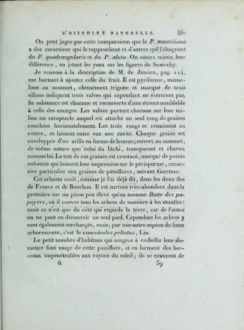 I ï)’ HISTOIRE NATURELLE. l\£> l On peut juger par celte comparaison que le P. mauritiana a des caractères qui le rapprochent et d’autres qui l’éloignent du P. quadrangularis et du P. alata. On saisira mieux leur différence , en jetant les yeux sur les figures de Sowerby. Je renvoie à la description de M. de Jussieu, pag. ii4? me bornant à ajouter celle du fruit. Il est pyriforme, mame- loné au sommet, obtusément trigone et marqué de trois sillons indiquant trois valves qui cependant ne s’ouvrent pas. Sa substance est charnue et recouverte d’une écorce semblable à celle des courges, Les valves portent chacune sur leur mi- lieu un réceptacle auquel est attaché un seul rang de graines couchées horizontalement. Les trois rangs se réunissent au centre, et laissent entre eux une cavité. Chaque graine est enveloppée d’un arille en forme déboursé ; ouvert au sommet, de meme nature que celui du litchi, transparent et charnu comme lui. Le test de ces graines est crustacé, marqué de points enfoncés qui laissent leur impression sur le périsperme , carac- tère particulier aux graines de passiflores, suivant Gærtner. Cet arbuste croît, comme je l’ai déjà dit, dans les deux îles de France et de Bourbon. Il est surtout très-abondant dans la première sur un piton peu élevé qu’on nomme Butte des pa- payers, où il couvre tous les arbres de manière à les étouffer: mais ce n’est que du côté qui regarde la terre, car de l’autre on ne peut en découvrir un seul pied. Cependant les arbres y sont également surchargés, mais, par une autre espèce de liane arborescente, c’est le convolvuluspèltatus, Lin. Le petit nombre d’habitans qui songent à embellir leur de- meure font usage de cette passiflore, et en forment des ber- ceaux impénétrables aux rayons du soleil j ils se couvrent de 6, 59 /