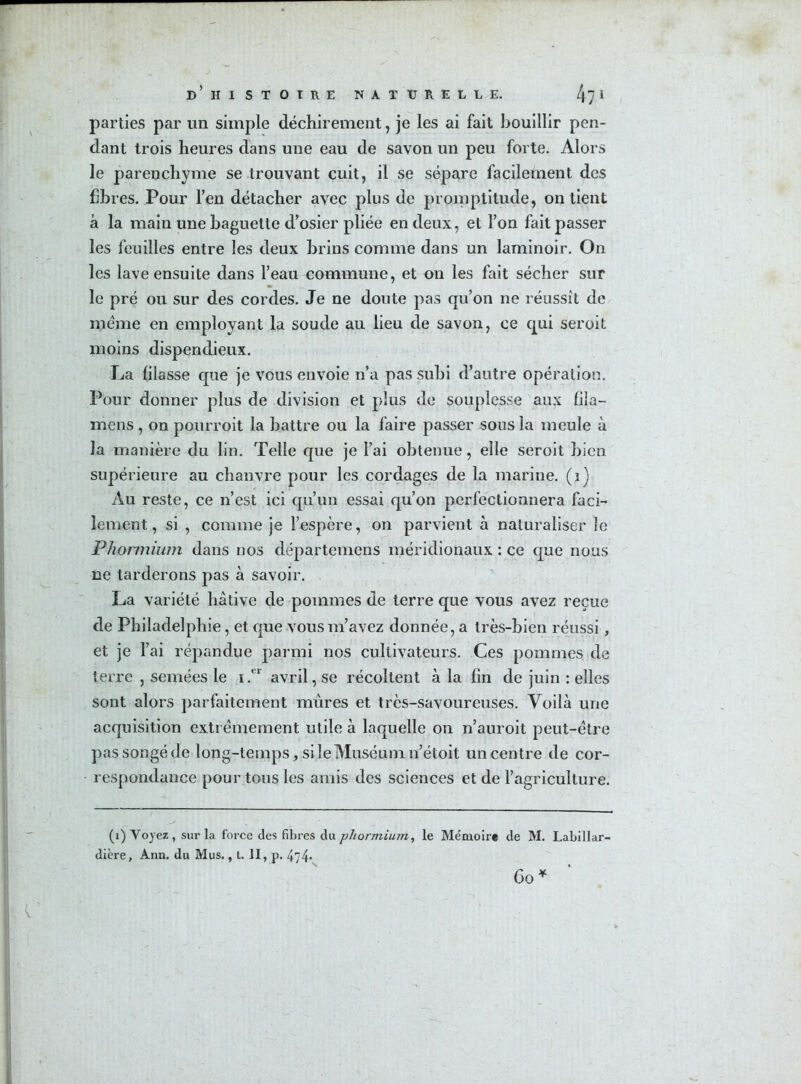 parties par un simple déchirement, je les ai fait bouillir pen- dant trois heures dans une eau de savon un peu forte. Alors le parenchyme se trouvant cuit, il se sépare facilement des hbres. Pour l’en détacher avec plus de promptitude, on tient à la main une baguette d’osier pliée en deux, et l’on fait passer les feuilles entre les deux brins comme dans un laminoir. On les lave ensuite dans l’eau commune, et on les fait sécher sur le pré ou sur des cordes. Je ne doute pas qu’on ne réussît de meme en employant la soude au lieu de savon, ce qui seroit moins dispendieux. La lilasse que je vous envoie n’a pas subi d’autre opération. Pour donner plus de division et plus de souplesse aux fila— mens , on pourroit la battre ou la faire passer sous la meule à la manière du lin. Telle que je l’ai obtenue, elle seroit bien supérieure au chanvre pour les cordages de la marine, (i) Au reste, ce n’est ici qu’un essai qu’on perfectionnera faci- lement, si , comme je l’espère, on parvient à naturaliser îe Phormium dans nos départemens méridionaux : ce que nous ne tarderons pas à savoir. La variété hâtive de pommes de terre que vous avez reçue de Philadelphie, et que vous m’avez donnée, a très-bien réussi, et je l’ai répandue parmi nos cultivateurs. Ces pommes de terre , semées le i.<r avril, se récoltent à la fin de juin : elles sont alors parfaitement mûres et très-savoureuses. Voilà une acquisition extrêmement utile à laquelle on n’auroit peut-être pas songé de long-temps, si le Muséum n’étoit un centre de cor- respondance pour tous les amis des sciences et de l’agriculture. (i) Voyez , sur la force des fibres du phormium, le Mémoire de M. Labillar- dière, Ann. du Mus., t. II, p. 4^74-