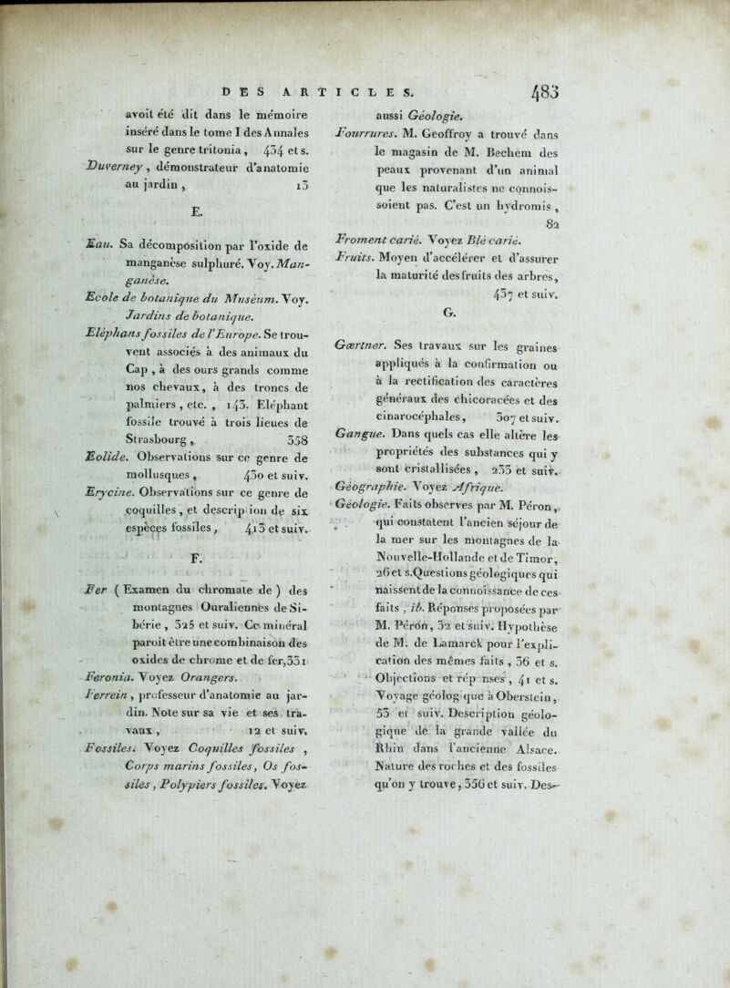 avoit été dit dans le mémoire inséré dans le tome I des Annales sur le genre tritonia, 4^4 ets. Duverney , démonstrateur d’anatomie au jardin , i5 E. Eau. Sa décomposition par l’oxide de manganèse sulplmré. Voy. Man- ganèse. Ecole de botanique du Muséum. Voy. Jardins de botanique. Elephans fossiles de VEurope. Se trou- vent associés à des animaux du Cap , à des ours grands comme nos chevaux, à des troncs de palmiers , etc. , 143. Eléphant fossile trouvé à trois lieues de Strasbourg, 558 Eolide. Observations sur ce genre de mollusques , 4^0 et suiv. Erycine. Observations sur ce genre de coquilles, et descrip ion de six espèces fossiles, 4,13 et suiv. F. 1  . * ' ; i. 1. • t . .. * . > Fer ( Examen du chromate de ) des montagnes Ouralienncs de Si- bérie , 3^5 et suiv. Ce* minéral paroit être une combinaison des oxides de chrome et de fer>35i Feronia. Voyez Orangers. I’errein , professeur d’anatomie au jar- din. Note sur sa vie et ses tra- vaux , 12 et suiv. Fossiles. Voyez Coquilles fossiles , Corps marins fossiles, Os fosc- illes, Polypiers fossiles. Voyez aussi Géologie. Fourrures. M. Geoffroy a trouvé dans le magasin de M. Bechern des peaux provenant d’un animal que les naturalistes ne connois- soient pas. C’est un hydrorais , 82 Froment carié. Voyez Blé carié. Fruits. Moyen d’accélérer et d’assurer la maturité des fruits des arbres, 407 et suiv. G. Gærtner. Ses travaux sur les graines appliqués à la confirmation ou à la rectification des caractères généraux des ehicoracées et des cinarocépbales, 5oy et suiv. Gangue. Dans quels cas elle altère les propriétés des substances qui y sont cristallisées , 235 et suiv. Géographie. Voyez Afrique. Géologie. Faits observes par M. Péron, qui constatent l’ancien séjour de la mer sur les montagnes de la Nouvelle-Hollande et de Timor, 26 et s.Questions géologiques qui naissent de laconnoissance de ces faits , ib. Réponses proposées par M. Péron, 32 et suiv. Hypothèse de M. de Lamnrck pour l'expli- cation des mêmes faits , 56 et s. Objections et rép uses , 41 ets. Voyage gcolog que àOberslein, 55 et suiv. Description géolo- gique de la grande vallée du Rhin dans l’ancienne Alsace. Nature des rot lies et des fossiles qu’on y trouve, 556et suiv. Des--