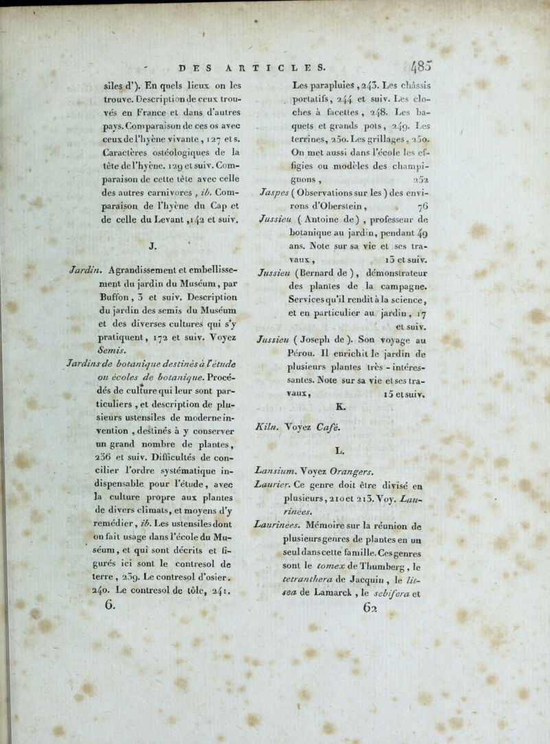 CLES. DES A R T I siles d’). En quels lieux, on les trouve. Description de ceux trou- vés en France et dans d’autres pays. Comparaison de ces os avec ceux de l’hyène vivante , 127 et s. Caractères ostéologiques de la tète de l’hyène. 129 et suiv. Com- paraison de cette tète avec celle des autres carnivores , ib. Com- paraison de l’hyène du Cap et de celle du Levant ,142 et suiv. J. Jardin. Agrandissement et embellisse- ment du jardin du Muséum, par Buffon , 3 et suiv. Description du jardin des semis du Muséum et des diverses cultures qui s’y pratiquent, 172 et suiv. Voyez Semis. Jardins de bo tan nj ue destin és à létude ou écoles de botanique. Procé- dés de culture qui leur sont par- ticuliers , et description de plu- sieurs ustensiles de moderne in- vention , destinés à y conserver un grand nombre de plantes, 236 et suiv. Difficultés de con- cilier l’ordre systématique in- dispensable pour l’étude, avec la culture propre aux plantes de divers climats, et moyens d’y remédier, ib. Les ustensiles dont on fait usage dans l’école du Mu- séum, et qui sont décrits et fi- gurés ici sont le contresol de terre , 209. Le contresol d’osier. 240. Le contresol de tôle, 24t. 6. 48J Les parapluies , 243. Les châssis portatifs, 244 et suiv. Les clo- ches à facettes , 248. Les ba- quets et grands pots, 249. Les terrines, 25o. Les grillages, 2jo. On met aussi dans l’école les ef- figies ou modèles des champi- gnons , 252 Jaspes ( Observations sur les ) des envi- rons d’Oberslein, 76 Jussieu ( Antoine de) , professeur de botanique au jardin, pendant 49 ans. Note sur sa vie et ses tra- vaux , i3 et suiv. Jussieu (Bernard de ) , démonstrateur des plantes de la campagne. Services qu’il rendit à la science, et en particulier au jardin, 17 et suiv. Jussieu ( Joseph de ). Son voyage au Pérou. Il enrichit le jardin de plusieurs plantes très - intéres- santes. Note sur sa vie et ses tra- vaux, 15 et suiv. K. K Un. Voyez Café. L. Lan sium. Voyez Orangers. Laurier. Ce genre doit être divisé en plusieurs, 2ioet 2i5.Voy. Lan- rinèes. Laurinées. Mémoire sur la l’éunion de plusieursgenres de plantes en un seul dans cette famille. Ces genres sont le tomex de Thumberg , le tetrantliera de Jacquin , le lit- sea de Lamarck , le sebifera et 62 i