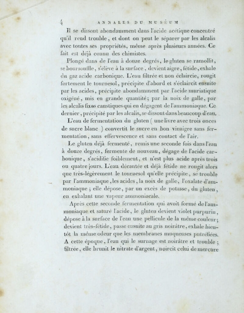 Il se dissout abondamment dans l’acide acétique concentré qu’il rend trouble, et dont on peut le séparer par les alcalis avec toutes ses propriétés, meme après plusieurs années. Ce fait est déjà connu des chimistes. Plongé dans de l’eau à douze degrés, le gluten se ramollit, se boursouffle, s’élève à la surface , devient aigre, fétide,exhale du gaz acide carbonique. L’eau filtrée et non éclaircie, rougit fortement le tournesol, précipite d’abord et s’éclaircit ensuite parles acides, précipite abondamment par l’acide muriatique oxigéné, mis en grande quantité5 par la noix de galle, par les alcalis fixes caustiques qui en dégagent de l’ammoniaque. Ce dernier, précipité par les alcalis,se dissout dans beaucoup d’eau. L’eau de fermentation du gluten ( une livre avec trois onces de sucre blanc ) convertit le sucre en bon vinaigre sans fer- mentation , sans effervescence et sans contact de l’air. Le gluten déjà fermenté, remis une seconde fois dans l’eau à douze degrés, fermente de nouveau, dégage de l’acide car- bonique, s’acidifie foibleinent, et n’est plus acide après trois ou quatre jours. L'eau décantée et déjà fétide ne rougit alors que très-légèrement le tournesol quelle précipite, se trouble par l’ammoniaque ,les acides , la noix de galle, l’oxalate d’am- moniaque ; elle dépose, par un excès de potasse, du gluten, en exhalant une vapeur ammoniacale. Après cette seconde fermentation qui avoit formé de l’am- moniaque et saturé l'acide, le gluten devient violet purpurin, dépose à la surface de l’eau une pellicule de la meme couleur 5 devient très-fétide, passe ensuite au gris noirâtre, exhale bien- tôt la meme odeur que les membranes muqueuses putréfiées. A cette époque, l’eau qui le surnage est noirâtre et trouble ; filtrée, elle brunit le nitrate d’argent, noircit celui de mercure