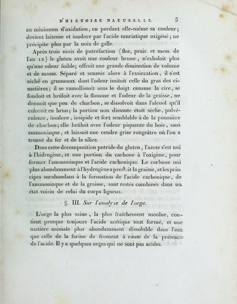 au minimum d’oxidation, en perdant elle-même sa couleur ; devient laiteuse et inodore par l’acide muriatique oxigéné 5 ne précipite plus par la noix de galle. Après trois mois de putréfaction ( flor, prair. et mess, de l’an 12) le gluten avoit une couleur brune , n’exhaloit plus qu’une odeur foible; offroit une grande diminution de volume et de masse. Séparé et soumis alors à l’exsiccation, il s’est séché en grumeaux dont l’odeur imitoit celle du gras des ci- metières 5 il se ramollissoit sous le doigt comme la cire, se fondoit et brûloit avec la flamme et l’odeur de la graisse, ne donnoit que peu de charbon, se dissolvoit dans l’alcool qu’il coloroit en brun ; la portion non dissoute étoit sèche, pulvé- rulente , inodore , insipide et fort semblable à de la poussière de charbon ; elle brûloit avec l’odeur piquante du bois, sans ammoniaque, et laissoitune cendre grise rougeâtre où Ton a trouvé du fer et de la silice. Dans cette décomposition putride du gluten , l’azote s’est uni à l’hidrogène , et une portion du carbone à l’oxigène, pour former l’ammoniaque et l’acide carbonique. Le carbone uni plus abondamment à l’hydrogène a produit la graisse, et les prin- cipes surabondans à la formation de l’acide carbonique, de l’ammoniaque et de la graisse, sont restés combinés dans un état voisin de celui du corps ligneux. • §. III. Sur Vanalyse de Forge. L’orge la plus saine , la plus fraîchement moulue, con- tient presque toujours l’acide acétique tout formé, et une matière animale plus abondamment dissoîuble dans l’eau que celle de la farine de froment à cause de la présence' de l’acide. Il y a quelques orges qui ne sont pas acides.