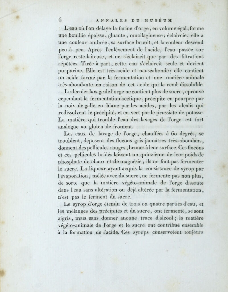 L’eau où l’on délaye la farine d’orge, en volume égal, forme une bouillie épaisse, gluante , mucilagineuse; éclaircie, elle a une couleur ambrée ; sa surface brunit, et la couleur descend peu à peu. Après l’enlèvement de l’acide, l’eau passée sur l’orge reste laiteuse, et ne s’éclaircit que par des filtrations répétées. Tirée à part, cette eau s’éclaircit seule et devient purpurine. Elle est très-acide et nauséabonde; elle contient un acide formé par la fermentation et une matière animale très-abondante en raison de cet acide qui la rend dissoluble. Le dernier lavage de l’orge ne contient plus de sucre, éprouve cependant la fermentation acétique , précipite en pourpre par la noix de galle en blanc parles acides, par les alcalis qui redissolvent le précipité, et en vert par le prussiate de potasse. La matière qui trouble l’eau des lavages de l’orge est fort analogue au gluten de froment. Les eaux de lavage de l’orge, chauffées à 60 degrés, se troublent, déposent des flocons gris jaunâtres très-abondans, donnent des pellicules rouges , brunes à leur surface. Ces flocons et ces pellicules brûlés laissent un quinzième de leur poids de phosphate de chaux et de magnésie ; ils ne font pas fermenter le sucre. La liqueur ayant acquis la consistance de syrop par l’évaporation , mêlée avec du sucre , ne fermente pas non plus, de sorte que la matière végéto-animale de l’orge dissoute dans l’eau sans altération ou déjà altérée par la fermentation, n’est pas le ferment du sucre. Le syrop d’orge étendu de trois ou quatre parties d’eau, et les mélanges des précipités et du sucre, ont fermenté, se sont aigris, mais sans donner aucune trace d’alcool ; la matière végéto-animale de l’orge et le sucre ont contribué ensemble à la formation de l’acide. Ces syrops conservoient toujours