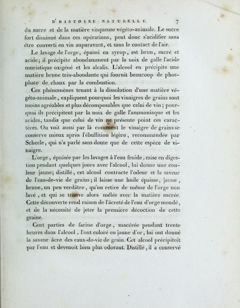 du sucre et de la matière visqueuse végélo-animale. Le sucre fort diminué dans ces opérations, peut donc s'acidifier sans être converti en vin auparavant, et sans le contact de l’air. Le lavage de l’orge, épaissi en syrop, est brun, sucré et acide 5 il précipite abondamment par la noix de galle l’acide muriatique oxigéné et les alcalis. L’alcool en précipite une matière brune très-abondante qui fournit beaucoup de phos- phate de. chaux par la combustion. Ces phénomènes tenant à la dissolution d’une matière vé- géto-animale , expliquent pourquoi les vinaigres de grains sont moins agréables et plus décomposables que celui de vin ; pour- quoi ils précipitent par la noix de galle l’ammoniaque et les acides, tandis que celui de vin ne présente point ces carac- tères. On voit aussi par là comment le vinaigre de grains se conserve mieux après l’ébullition légère, recommandée par Sclieele, qui n’a parlé sans doute que de cette espèce de vi- naigre. L’orge , épuisée par les lavages à l’eau froide, mise en diges- tion pendant quelques jours avec l’alcool, lui donne une cou- leur jaune; distillé, cet alcool contracte l’odeur et la saveur de l’eau-de-vie de grains; il laisse une huile épaisse, jaune 7 brune, un peu verdâtre , qu’on retire de meme de l’orge non lavé , et qui se trouve alors mêlée avec la matière sucrée. Cette découverte rend raison de l’àcreté de l’eau d’orge mondé, et de la nécessité de jeter la première décoction de cette graine. Cent parties de farine d’orge , macérée pendant trente heures dans l’alcool, l’ont coloré en jaune d’or, lui ont donné la saveur âcre des eaux-de-vie de grain. Cet alcool précipitoit par l’eau et devenoit bien plus odorant. Distillé , il a conservé