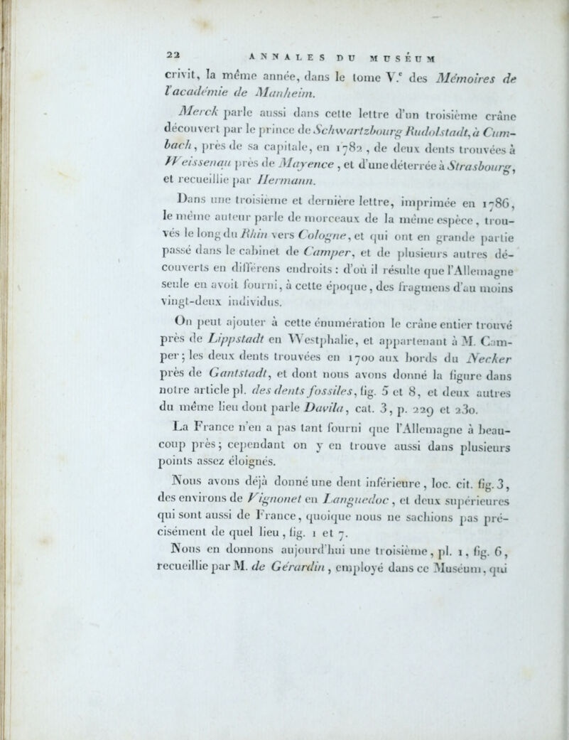 cmit, la meme année, dans le Ionie V.e des Mémoires de Vacadémie de Manheim. Merck parle aussi dans cette lettre d’un troisième crâne découvert par le prince deSchwartzbourgRudolstadt,à Cum- bach, près de sa capitale, en 1782 , de deux dents trouvées à ÏVeissenau près de Mayence , et d’une déterrée à Strasbourg, et recueillie par Hermann. Dans une troisième et dernière lettre, imprimée en i86, le même auteur parle de morceaux de la meme espèce , trou- vés le long du Rhin vers Cologne, et qui ont en grande partie passé dans le cabinet de Camper, et de plusieurs autres dé- couverts en différons endroits : d’où il résulte que l’Allemagne seule en avoit fourni, à cette époque, des fragmens d’au moins vingt-deux individus. O11 peut ajouter à cette énumération le crâne entier trouvé près de Lippstadt en Westphalie, et appartenant à M. Cam- per- les deux dents trouvées en 1700 aux bords du Necher près de Gantsiadt, et dont nous avons donné la figure dans notre article pl. des dents fossiles, fig. 5 et 8, et deux autres du meme lieu dont parle Davila, cat. 3, p. 229 et 23o. La France n’en a pas tant fourni que l’Allemagne à beau- coup près; cependant on y en trouve aussi dans plusieurs points assez éloignés. Nous avons déjà donné une dent inférieure, loc. cit. fig.3, des environs de Vignonet en Languedoc , et deux supérieures qui sont aussi de France, quoique nous ne sachions pas pré- cisément de quel lieu , fig. 1 et 7. Nous en donnons aujourd’hui une troisième, pl. 1, fig. 6, recueillie par M. de Gerardin , employé dans ce Muséum, qui